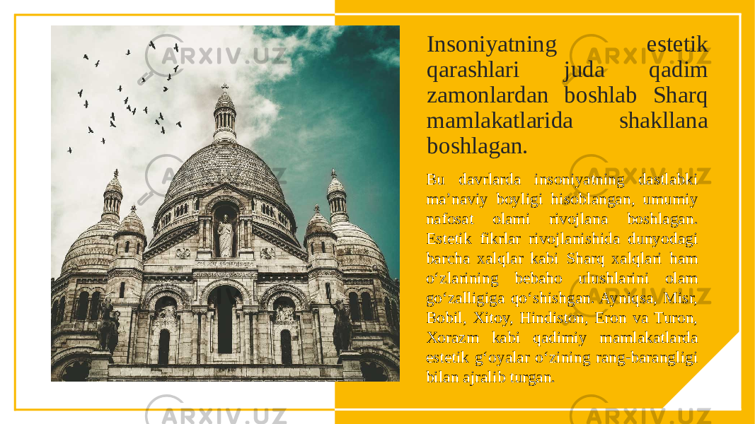 Insoniyatning estetik qarashlari juda qadim zamonlardan boshlab Sharq mamlakatlarida shakllana boshlagan. Bu davrlarda insoniyatning dastlabki ma’naviy boyligi hisoblangan, umumiy nafosat olami rivojlana boshlagan. Estetik fikrlar rivojlanishida dunyodagi barcha xalqlar kabi Sharq xalqlari ham o‘zlarining bebaho ulushlarini olam go‘zalligiga qo‘shishgan. Ayniqsa, Misr, Bobil, Xitoy, Hindiston, Eron va Turon, Xorazm kabi qadimiy mamlakatlarda estetik g‘oyalar o‘zining rang-barangligi bilan ajralib turgan. 