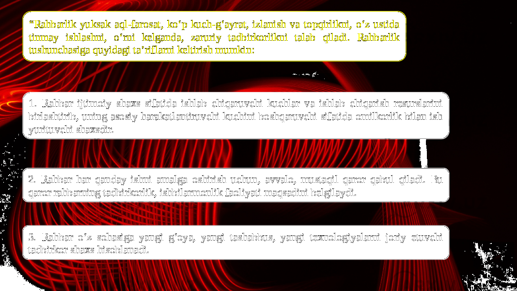 “ Rahbarlik yuksak aql-farosat, ko‘p kuch-g‘ayrat, izlanish va topqirlikni, o‘z ustida tinmay ishlashni, o‘rni kelganda, zaruriy tadbirkorlikni talab qiladi. Rahbarlik tushunchasiga quyidagi ta’riflarni keltirish mumkin: 1. Rahbar ijtimoiy shaxs sifatida ishlab chiqaruvchi kuchlar va ishlab chiqarish resurslarini birlashtirib, uning asosiy harakatlantiruvchi kuchini boshqaruvchi sifatida omilkorlik bilan ish yurituvchi shaxsdir. 3. Rahbar o‘z sohasiga yangi g‘oya, yangi tashabbus, yangi texnologiyalarni joriy etuvchi tadbirkor shaxs hisoblanadi.2. Rahbar har qanday ishni amalga oshirish uchun, avvalo, mustaqil qaror qabul qiladi. Bu qaror rahbarning tadbirkorlik, ishbilarmonlik faoliyati maqsadini belgilaydi. 