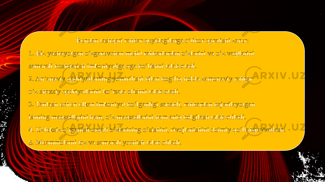 Bundan tashqari rahbar quyidagilarga e’tibor qaratishi zarur: 1. Biz yashayotgan o‘zgaruvchan muhit rahbarlardan o‘zlarini va o‘z vaqtlarini samarali boshqarish imkoniyatiga ega bo‘lishni talab etadi. 2. An’anaviy qadriyatlarning yemirilishi bilan bog‘liq holda zamonaviy rahbar o‘z shaxsiy qadriyatlarini ko‘rsata olishni talab etadi. 3. Tanlash uchun ulkan imkoniyat bo‘lganligi sababli, rahbardan bajarilayotgan ishning maqsadlarini ham, o‘z maqsadlarini ham aniq belgilash talab etiladi. 4. Uzluksiz o‘rganish orqali o‘zlarining o‘sishini, rivojlanishini doimiy qo‘llabquvvatlash. 5. Muammolarni tez va samarali yechish talab etiladi. 