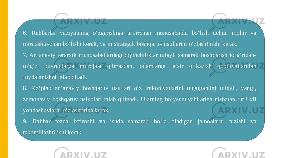 6. Rahbarlar vaziyatning o‘zgarishiga ta’sirchan munosabatda bo‘lish uchun mohir va moslashuvchan bo‘lishi kerak, ya’ni strategik boshqaruv usullarini o‘zlashtirishi kerak. 7. An’anaviy ierarxik munosabatlardagi qiyinchiliklar tufayli samarali boshqarish to‘g‘ridan- to‘g‘ri buyruqlarga murojaat qilmasdan, odamlarga ta’sir o‘tkazish qobiliyatlaridan foydalanishni talab qiladi. 8. Ko‘plab an’anaviy boshqaruv usullari o‘z imkoniyatlarini tugatganligi tufayli, yangi, zamonaviy boshqaruv uslublari talab qilinadi. Ularning bo‘ysunuvchilariga nisbatan turli xil yondashuvlarni o‘zlashtirish kerak. 9. Rahbar tezda ixtirochi va ishda samarali bo‘la oladigan jamoalarni tuzishi va takomillashtirishi kerak. 