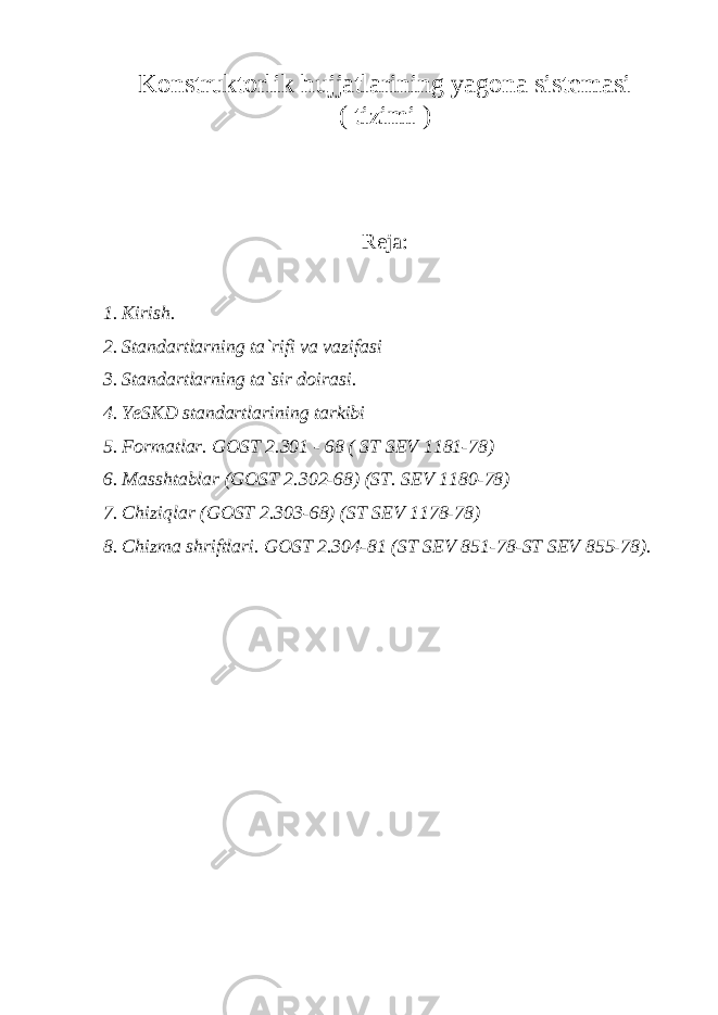 Konstruktorlik hujjatlarining yagona sistemasi ( tizimi ) Reja: 1. Kirish. 2. Standartlarning ta`rifi va vazifasi 3. Standartlarning ta`sir doirasi. 4. YeSKD standartlarining tarkibi 5. Formatlar. GOST 2.301 - 68 ( ST SEV 1181-78) 6. Masshtablar (GOST 2.302-68) (ST. SEV 1180-78) 7. Chiziqlar (GOST 2.303-68) (ST SEV 1178-78) 8. Chizma shriftlari. GOST 2.304-81 (ST SEV 851-78-ST SEV 855-78). 