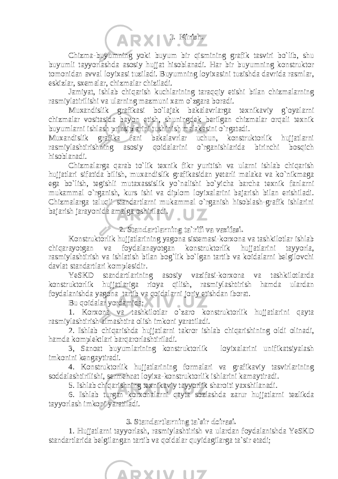 1. Kirish. Chizma-buyumning yoki buyum bir qismining grafik tasviri bo`lib, shu buyumli tayyorlashda asosiy hujjat hisoblanadi. Har bir buyumning konstruktor tomonidan avval loyixasi tuziladi. Buyumning loyixasini tuzishda davrida rasmlar, eskizlar, sxemalar, chizmalar chiziladi. Jamiyat, ishlab chiqarish kuchlarining taraqqiy etishi bilan chizmalarning rasmiylatirilishi va ularning mazmuni xam o`zgara boradi. Muxandislik grafikasi bo`lajak bakalavrlarga texnikaviy g`oyalarni chizmalar vositasida bayon etish, shuningdek berilgan chizmalar orqali texnik buyumlarni ishlash prinsiplarini tushinish malakasini o`rgatadi. Muxandislik grafika fani bakalavrlar uchun, konstruktorlik hujjatlarni rasmiylashtirishning asosiy qoidalarini o`rganishlarida birinchi bosqich hisoblanadi. Chizmalarga qarab to`lik texnik fikr yuritish va ularni ishlab chiqarish hujjatlari sifatida bilish, muxandislik grafikasidan yetarli malaka va ko`nikmaga ega bo`lish, tegishli mutaxassislik yo`nalishi bo`yicha barcha texnik fanlarni mukammal o`rganish, kurs ishi va diplom loyixalarini bajarish bilan erishiladi. Chizmalarga taluqli standartlarni mukammal o`rganish hisoblash-grafik ishlarini bajarish jarayonida amalga oshiriladi. 2. Standartlarning ta`rifi va vazifasi. Konstruktorlik hujjatlarining yagona sistemasi-korxona va tashkilotlar ishlab chiqarayotgan va foydalanayotgan konstruktorlik hujjatlarini tayyorla, rasmiylashtirish va ishlatish bilan bog`lik bo`lgan tartib va koidalarni belgilovchi davlat standartlari komplesidir. YeSKD standartlarining asosiy vazifasi-korxona va tashkilotlarda konstruktorlik hujjatlariga rioya qilish, rasmiylashtirish hamda ulardan foydalanishda yagona tartib va qoidalarni joriy etishdan iborat. Bu qoidalar yordamida; 1. Korxona va tashkilotlar o`zaro konstruktorlik hujjatlarini qayta rasmiylashtirish almashtira olish imkoni yaratiladi. 2. Ishlab chiqarishda hujjatlarni takror ishlab chiqarishining oldi olinadi, hamda komplektlari barqarorlashtiriladi. 3, Sanoat buyumlarining konstruktorlik loyixalarini unifikatsiyalash imkonini kengaytiradi. 4. Konstruktorlik hujjatlarining formalari va grafikaviy tasvirlarining soddalashtirilishi, sermehnat loyixa-konstruktorlik ishlarini kamaytiradi. 5. Ishlab chiqarishning texnikaviy tayyorlik sharoiti yaxshilanadi. 6. Ishlab turgan korxonalarni qayta sozlashda zarur hujjatlarni tezlikda tayyorlash imkoni yaratiladi. 3. Standartlarning ta`sir doirasi. 1. Hujjatlarni tayyorlash, rasmiylashtirish va ulardan foydalanishda YeSKD standartlarida belgilangan tartib va qoidalar quyidagilarga ta`sir etadi; 