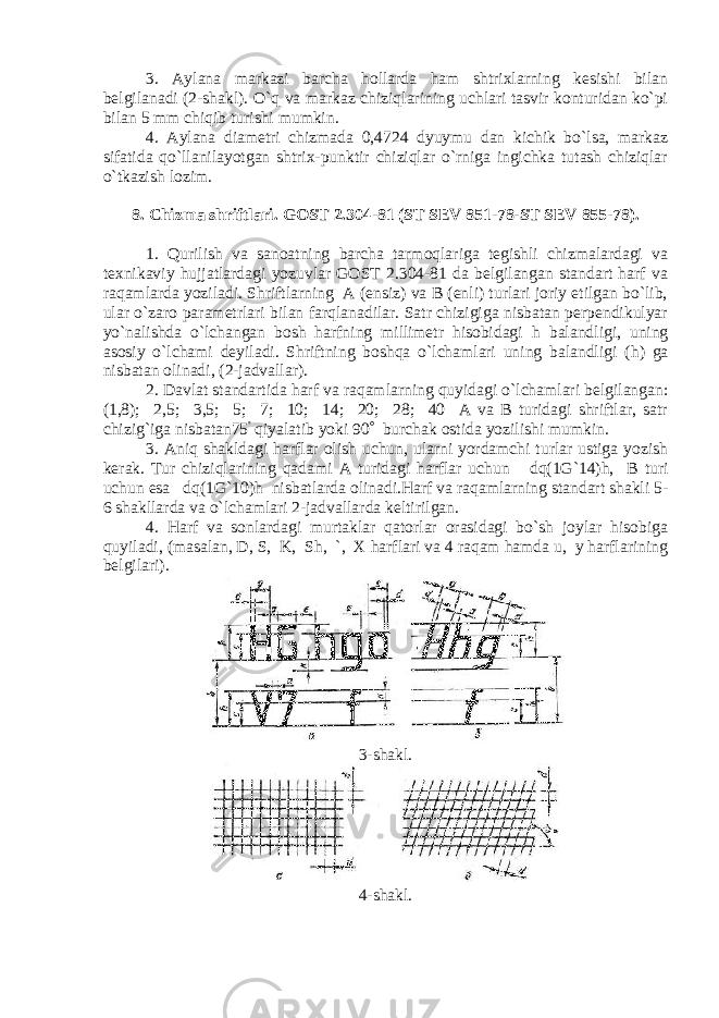 3. Aylana markazi barcha hollarda ham shtrixlarning kesishi bilan belgilanadi (2-shakl). O`q va markaz chiziqlarining uchlari tasvir konturidan ko`pi bilan 5 mm chiqib turishi mumkin. 4. Aylana diametri chizmada 0,4724 dyuymu dan kichik bo`lsa, markaz sifatida qo`llanilayotgan shtrix-punktir chiziqlar o`rniga ingichka tutash chiziqlar o`tkazish lozim. 8. Chizma shriftlari. GOST 2.304-81 (ST SEV 851-78-ST SEV 855-78). 1. Qurilish va sanoatning barcha tarmoqlariga tegishli chizmalardagi va texnikaviy hujjatlardagi yozuvlar GOST 2.304-81 da belgilangan standart harf va raqamlarda yoziladi. Shriftlarning A (ensiz) va B (enli) turlari joriy etilgan bo`lib, ular o`zaro parametrlari bilan farqlanadilar. Satr chizigiga nisbatan perpendikulyar yo`nalishda o`lchangan bosh harfning millimetr hisobidagi h balandligi, uning asosiy o`lchami deyiladi. Shriftning boshqa o`lchamlari uning balandligi ( h ) ga nisbatan olinadi, (2-jadvallar). 2. Davlat standartida harf va raqamlarning quyidagi o`lchamlari belgilangan: (1,8); 2,5; 3,5; 5; 7; 10; 14; 20; 28; 40 A va B turidagi shriftlar, satr chizig`iga nisbatan75  qiyalatib yoki 90  burchak ostida yozilishi mumkin. 3. Aniq shakldagi harflar olish uchun, ularni yordamchi turlar ustiga yozish kerak. Tur chiziqlarining qadami A turidagi harflar uchun d q(1G`14) h , B turi uchun esa d q(1G`10) h nisbatlarda olinadi.Harf va raqamlarning standart shakli 5- 6 shakllarda va o`lchamlari 2-jadvallarda keltirilgan. 4. Harf va sonlardagi murtaklar qatorlar orasidagi bo`sh joylar hisobiga quyiladi, (masalan, D, S, K, Sh, `, X harflari va 4 raqam hamda u, y harflarining belgilari). 3-shakl. 4-shakl. 