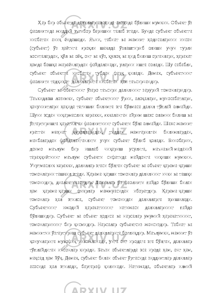 Ҳар бир объектда далиллар алоҳида-алоҳида бўлиши мумкин. Объект ўз фаолиятида жиддий эътибор беришни талаб этади. Бунда субъект объектга нисбатан аниқ ёндашади. Яъни, табиат ва жамият ҳодисаларини инсон (субъект) ўз ҳаётига яроқли шаклда ўзлаштириб олиши учун турли воситалардан, қўл ва оёқ, онг ва кўз, қулоқ ва ҳид билиш органлари, ҳаракат ҳамда бошқа жараёнлардан фойдаланади, уларни ишга солади. Шу сабабли, субъект объектга нисбатан тубдан фарқ қилади. Демак, субъектнинг фаолияти тадқиқот далилларига нисбатан ҳам таъсирчандир. Субъект ва обектнинг ўзаро таъсири далилнинг зарурий томонларидир. Таъкидлаш лозимки, субъект объектнинг ўрни, алоқалари, муносабатлари, қонуниятлари ҳақида тегишли билимга эга бўлмаса далил тўплай олмайди. Шуни эсдан чиқармаслик керакки, яккаланган айрим шахс оламни билиш ва ўзгартиришга қаратилган фаолиятнинг субъекти бўла олмайди. Шахс жамият яратган меҳнат қуролларидан, тилдан жамғарилган билимлардан, манбалардан фойдаланганлиги учун субъект бўлиб қолади. Бинобарин, доимо маълум бир ишлаб чиқариш усулига, маънавий-маданий тараққиётнинг маълум субъекти сифатида майдонга чиқиши мумкин. Унутмаслик керакки, далиллар эгаси бўлган субъект ва объект қарама-қарши томонларни ташкил этади. Қарама-қарши томонлар далилнинг ички ва ташқи томонидир, диалектикасидир. Далиллар ўз фаолияти пайдо бўлиши билан ҳам қарама-қарши фикрлар мажмуасидан иборатдир. Қарама-қарши томонлар ҳал этилса, субъект томонидан далилларга эришилади. Субъектнинг ижодий ҳаракатининг натижаси далилларнинг пайдо бўлишидир. Субъект ва объект ҳодиса ва нарсалар умумий ҳаракатининг, томонларининг бир қисмидир. Нарсалар субъектсиз жонсиздир. Табиат ва жамиятни ўзгартириш субъект далилларига боғлиқдир. Маълумки, жамият ўз қонунларига мувофиқ ривожланади, унга онг иродага эга бўлган, далиллар тўплайдиган инсонлар киради. Баъзи объектларда эса ирода ҳам, онг ҳам, мақсад ҳам йўқ. Демак, субъект билан объект ўртасида зиддиятлар далиллар асосида ҳал этилади, бартараф қилинади. Натижада, объектлар илмий 