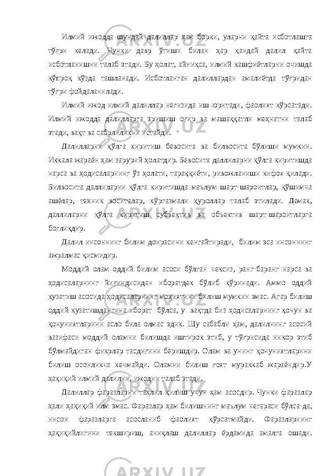 Илмий ижодда шундай далиллар ҳам борки, уларни қайта исботлашга тўғри келади. Чунки давр ўтиши билан ҳар қандай далил қайта исботланишни талаб этади. Бу ҳолат, айниқса, илмий кашфиётларни очишда кўпроқ кўзда ташланади. Исботланган далиллардан амалиётда тўғридан тўғри фойдаланилади. Илмий ижод илмий далиллар негизида иш юритади, фаолият кўрсатади. Илмий ижодда далилларга эришиш оғир ва машаққатли меҳнатни талаб этади, вақт ва сабрлиликни истайди. Далилларни қўлга киритиш бевосита ва билвосита бўлиши мумкин. Иккала жараён ҳам зарурий ҳолатдир. Бевосита даллиларни қўлга киритишда нарса ва ҳодисаларнинг ўз ҳолати, тараққиёти, ривожланиши кифоя қилади. Билвосита даллиларни қўлга киритишда маълум шарт-шароитлар, қўшимча ашёлар, техник воситалар, кўргазмали қуроллар талаб этилади. Демак, даллиларни қўлга киритиш субъектив ва объектив шарт-шароитларга боғлиқдир. Далил инсоннинг билим доирасини кенгайтиради, билим эса инсоннинг ажралмас қисмидир. Моддий олам оддий билим асоси бўлган чексиз, ранг-баранг нарса ва ҳодисаларнинг йиғиндисидан иборатдек бўлиб кўринади. Аммо оддий кузатиш асосида ҳодисаларнинг моҳиятини билиш мумкин эмас. Агар билиш оддий кузатишдангина иборат бўлса, у вақтда биз ҳодисаларнинг қонун ва қонуниятларини асло била олмас эдик. Шу сабабли ҳам, далилнинг асосий вазифаси моддий оламни билишда иштирок этиб, у тўғрисида инкор этиб бўлмайдиган фикрлар тасдиғини беришдир. Олам ва унинг қонуниятларини билиш осонликча кечмайди. Оламни билиш ғоят мураккаб жараёндир.У ҳақиқий илмий далилни, ижодни талаб этади. Далиллар фаразларни таҳлил қилиш учун ҳам асосдир. Чунки фаразлар ҳали ҳақиқий илм эмас. Фаразлар ҳам билишнинг маълум чегараси бўлса-да, инсон фаразларга асосланиб фаолият кўрсатмайди. Фаразларнинг ҳақиқийлигини текшириш, аниқлаш далиллар ёрдамида амалга ошади. 