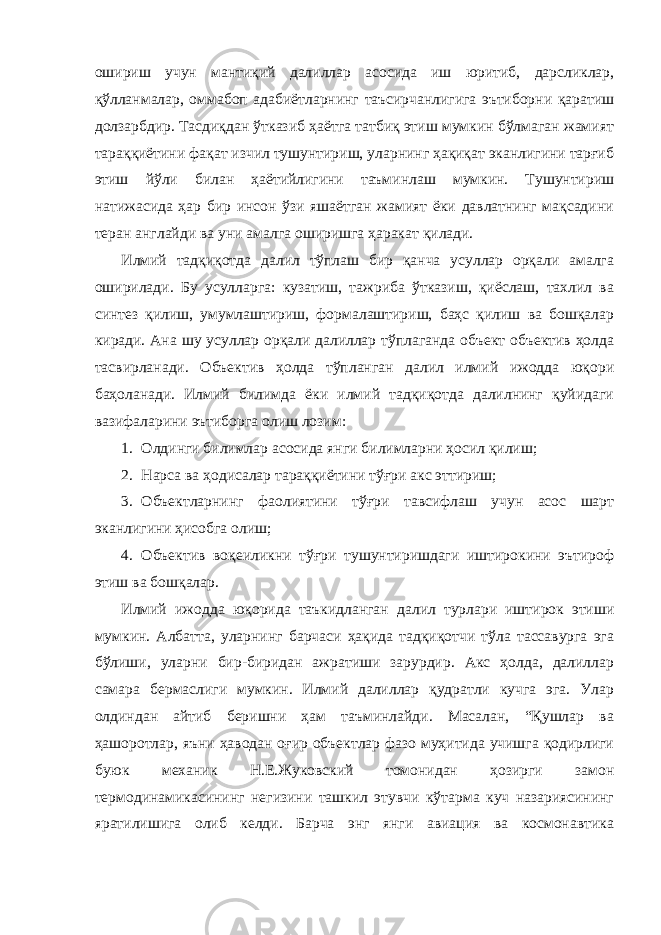 ошириш учун мантиқий далиллар асосида иш юритиб, дарсликлар, қўлланмалар, оммабоп адабиётларнинг таъсирчанлигига эътиборни қаратиш долзарбдир. Тасдиқдан ўтказиб ҳаётга татбиқ этиш мумкин бўлмаган жамият тараққиётини фақат изчил тушунтириш, уларнинг ҳақиқат эканлигини тарғиб этиш йўли билан ҳаётийлигини таъминлаш мумкин. Тушунтириш натижасида ҳар бир инсон ўзи яшаётган жамият ёки давлатнинг мақсадини теран англайди ва уни амалга оширишга ҳаракат қилади. Илмий тадқиқотда далил тўплаш бир қанча усуллар орқали амалга оширилади. Бу усулларга: кузатиш, тажриба ўтказиш, қиёслаш, тахлил ва синтез қилиш, умумлаштириш, формалаштириш, баҳс қилиш ва бошқалар киради. Ана шу усуллар орқали далиллар тўплаганда объект объектив ҳолда тасвирланади. Объектив ҳолда тўпланган далил илмий ижодда юқори баҳоланади. Илмий билимда ёки илмий тадқиқотда далилнинг қуйидаги вазифаларини эътиборга олиш лозим: 1. Олдинги билимлар асосида янги билимларни ҳосил қилиш; 2. Нарса ва ҳодисалар тараққиётини тўғри акс эттириш; 3. Объектларнинг фаолиятини тўғри тавсифлаш учун асос шарт эканлигини ҳисобга олиш; 4. Объектив воқеиликни тўғри тушунтиришдаги иштирокини эътироф этиш ва бошқалар. Илмий ижодда юқорида таъкидланган далил турлари иштирок этиши мумкин. Албатта, уларнинг барчаси ҳақида тадқиқотчи тўла тассавурга эга бўлиши, уларни бир-биридан ажратиши зарурдир. Акс ҳолда, далиллар самара бермаслиги мумкин. Илмий далиллар қудратли кучга эга. Улар олдиндан айтиб беришни ҳам таъминлайди. Масалан, “Қушлар ва ҳашоротлар, яъни ҳаводан оғир объектлар фазо муҳитида учишга қодирлиги буюк механик Н.Е.Жуковский томонидан ҳозирги замон термодинамикасининг негизини ташкил этувчи кўтарма куч назариясининг яратилишига олиб келди. Барча энг янги авиация ва космонавтика 