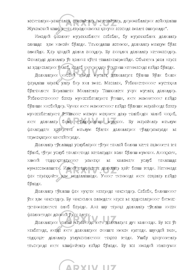 воситалари–ракеталар, самолётлар, вертолётлар, дирижаблларни лойиҳалаш Жуковский кашф этган аэродинамика қонуни асосида амалга оширилди”. Ижодий фаолият мураккаблиги сабабли, бу мураккаблик далиллар олишда ҳам намоён бўлади. Таъкидлаш лозимки, далиллар мавҳум бўла олмайди. Ҳар қандай далил аниқдир. Бу аниқлик далиллар натижасидир. Фанларда далиллар ўз ҳолича кўзга ташланавермайди. Объектив реал нарса ва ҳодисаларни ўнлаб, юзлаб чиғириқдан ўтказиш натижасида пайдо бўлади. Далилларни нисбий ҳамда мутлақ далилларга бўлиш йўли билан фарқлаш керак, улар бир хил эмас. Масалан, Ўзбекистоннинг мустақил бўлганлиги Бирлашган Миллатлар Ташкилоти учун мутлақ далилдир. Ўзбекистоннинг бозор муносабатларига ўтиши, янги жамиятнинг пайдо бўлиши нисбийдир. Чунки янги жамиятнинг пайдо бўлиши жараёнида бозор муносабатларига ўтишнинг мазмун моҳияти давр талабидан келиб чиқиб, янги далиллар билан тўлдирилиши мумкин. Бу жараёнлар маълум фанлардаги ҳозиргача маълум бўлган далилларни тўлдираверади ва тармоқларни кенгайтиради. Далиллар тўплашда услубларни тўғри танлай билиш катта аҳамиятга эга бўлиб, тўғри услуб танланганда хатолардан холи бўлиш мумкин. Аниқроғи, илмий тадқиқотларнинг равнақи ва келажаги услуб танлашда мужассамлашган. Илмий тадқиқотга далиллар ҳаёт бахш этади. Натижада фан тараққиёти ҳам жадаллашади. Унинг тизимида янги соҳалар пайдо бўлади. Далиллар тўплаш фан нуқтаи назарида чексиздир. Сабаби, билишнинг ўзи ҳам чексиздир. Бу чексизлик оламдаги нарса ва ҳодисаларнинг битмас- туганмаслигига олиб боради. Ана шу тариқа далиллар тўплаш инсон фаолиятидан доимий ўрин олган. Далилларни излаш жараёнида янги далилларга дуч келинади. Бу эса ўз навбатида, янада янги далилларни очишга имкон яратади. шундай экан, тадқиқот далиллар узлуксизлигини тақозо этади. Ушбу қонуниятлар таъсирида янги кашфиётлар пайдо бўлади. Бу эса ижодий изланувчи 