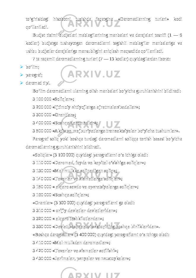 to’g’risidagi hisobotni tuzishda faqatgina «Daromadlarning turlari» kodi qo’llaniladi. Budjet tizimi budjetlari mablag’larining manbalari va darajalari tasnifi (1 — 6 kodlar) budjetga tushayotgan daromadlarni tegishli mablag’lar manbalariga va ushbu budjetlar darajalariga mansubligini aniqlash maqsadida qo’llaniladi. 7 ta raqamli daromadlarning turlari (7 — 13 kodlar) quyidagilardan iborat:  bo’lim;  paragraf;  daromad tipi. Bo’lim daromadlarni ularning olish manbalari bo’yicha guruhlanishini bildiradi: 3 100 000 «Soliqlar»; 3 200 000 «Ijtimoiy ehtiyojlarga ajratmalar/badallar»; 3 300 000 «Grantlar»; 3 400 000 «Boshqa daromadlar»; 3 500 000 «Aktiv va majburiyatlarga tranzaktsiyalar bo’yicha tushumlar». Paragraf soliq yoki boshqa turdagi daromadlarni soliqqa tortish bazasi bo’yicha daromadlarning guruhlanishini bildiradi. «Soliqlar» (3 100 000) quyidagi paragraflarni o’z ichiga oladi: 3 110 000 «Daromad, foyda va kapital o’sishiga soliqlar»; 3 130 000 «Mol-mulkka solinadigan soliq»; 3 140 000 «Tovarlar va xizmatlarga soliqlar»; 3 150 000 « alqaro savdo va operatsiyalarga soliqlar»; 3 160 000 «Boshqa soliqlar»; «Grantlar» (3 300 000) quyidagi paragraflarni ga oladi: 3 310 000 « orijiy davlatlar davlatlaridan»; 3 320 000 « alqaro tashkilotlardan»; 3 330 000 «Davlat boshqaruvi sektorining boshqa birliklaridan». «Boshqa daromadlar» (3 400 000) quyidagi paragraflarni o’z ichiga oladi: 3 410 000 «Mol-mulkdan daromadlar»; 3 420 000 «Tovarlar va xizmatlar sotilishi»; 3 430 000 «Jarimalar, penyalar va neustoykalar»; 