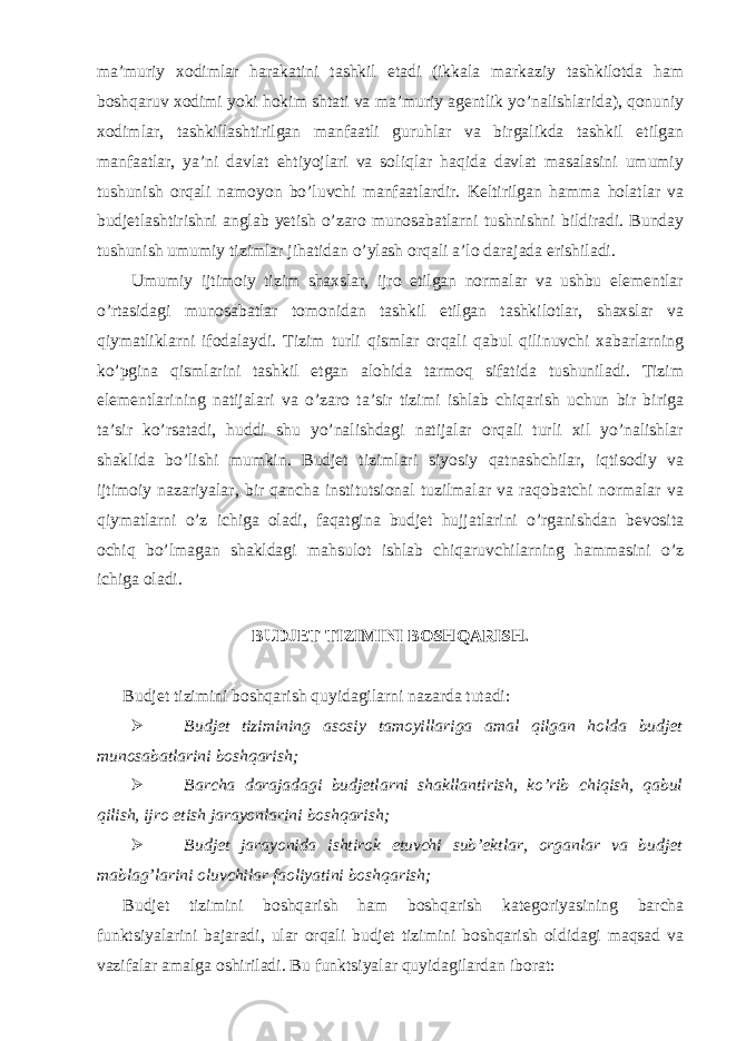 ma’muriy xodimlar harakatini tashkil etadi (ikkala markaziy tashkilotda ham boshqaruv xodimi yoki hokim shtati va ma’muriy agentlik yo’nalishlarida), qonuniy xodimlar, tashkillashtirilgan manfaatli guruhlar va birgalikda tashkil etilgan manfaatlar, ya’ni davlat ehtiyojlari va soliqlar haqida davlat masalasini umumiy tushunish orqali namoyon bo’luvchi manfaatlardir. Keltirilgan hamma holatlar va budjetlashtirishni anglab yetish o’zaro munosabatlarni tushnishni bildiradi. Bunday tushunish umumiy tizimlar jihatidan o’ylash orqali a’lo darajada erishiladi. Umumiy ijtimoiy tizim shaxslar, ijro etilgan normalar va ushbu elementlar o’rtasidagi munosabatlar tomonidan tashkil etilgan tashkilotlar, shaxslar va qiymatliklarni ifodalaydi. Tizim turli qismlar orqali qabul qilinuvchi xabarlarning ko’pgina qismlarini tashkil etgan alohida tarmoq sifatida tushuniladi. Tizim elementlarining natijalari va o’zaro ta’sir tizimi ishlab chiqarish uchun bir biriga ta’sir ko’rsatadi, huddi shu yo’nalishdagi natijalar orqali turli xil yo’nalishlar shaklida bo’lishi mumkin. Budjet tizimlari siyosiy qatnashchilar, iqtisodiy va ijtimoiy nazariyalar, bir qancha institutsional tuzilmalar va raqobatchi normalar va qiymatlarni o’z ichiga oladi, faqatgina budjet hujjatlarini o’rganishdan bevosita ochiq bo’lmagan shakldagi mahsulot ishlab chiqaruvchilarning hammasini o’z ichiga oladi. BUDJET TIZIMINI BOSHQARISH. Budjet tizimini boshqarish quyidagilarni nazarda tutadi:  Budjet tizimining asosiy tamoyillariga amal qilgan holda budjet munosabatlarini boshqarish;  Barcha darajadagi budjetlarni shakllantirish, ko’rib chiqish, qabul qilish, ijro etish jarayonlarini boshqarish;  Budjet jarayonida ishtirok etuvchi sub’ektlar, organlar va budjet mablag’larini oluvchilar faoliyatini boshqarish; Budjet tizimini boshqarish ham boshqarish kategoriyasining barcha funktsiyalarini bajaradi, ular orqali budjet tizimini boshqarish oldidagi maqsad va vazifalar amalga oshiriladi. Bu funktsiyalar quyidagilardan iborat: 