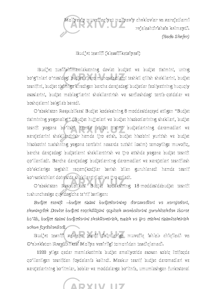 Moliyaviy muvaffaqiyat moliyaviy cheklovlar va xarajatlarni rejalashtirishsiz kelmaydi. (Bodo Shefer) Budjet tasnifi (klassifikatsiyasi) Budjet tuzilishi mamlakatning davlat budjeti va budjet tizimini, uning bo’g’inlari o’rtasidagi budjetla’raro munosabatlarni tashkil qilish shakllarini, budjet tasnifini, budjet tizimiga kiradigan barcha darajadagi budjetlar faoliyatining huquqiy asoslarini, budjet mablag’larini shakllantirish va sarflashdagi tartib-qoidalar va boshqalarni belgilab beradi. O’zbekiston Respublikasi Budjet kodeksining 8-moddasidaqayd etilgan “Budjet tizimining yagonaligi” (Budjet hujjatlari va budjet hisobotlarining shakllari, budjet tasnifi yagona bo’lishi hamda budjet tizimi budjetlarining daromadlari va xarajatlarini shakllantirish hamda ijro etish, budjet hisobini yuritish va budjet hisobotini tuzishning yagona tartibini nazarda tutishi lozim) tamoyiliga muvofiq, barcha darajadagi budjetlarni shakllantirish va ijro etishda yagona budjet tasnifi qo’llaniladi. Barcha darajadagi budjetlarning daromadlari va xarajatlari tasniflash ob’ektlariga tegishli raqam(kod)lar berish bilan guruhlanadi hamda tasnif ko’rsatkichlari doirasida shakllantiriladi va ijro etiladi. O’zbekiston Respublikasi Budjet kodeksining 18-moddasidabudjet tasnifi tushunchasiga quyidagicha ta’rif berilgan: Budjet tasnifi –budjet tizimi budjetlarining daromadlari va xarajatlari, shuningdek Davlat budjeti taqchilligini qoplash manbalarini guruhlashdan iborat bo’lib, budjet tizimi budjetlarini shakllantirish, tuzish va ijro etishni tizimlashtirish uchun foydalaniladi. Budjet tasnifi xalqaro tasnif tizimlariga muvofiq ishlab chiqiladi va O’zbekiston Respublikasi Moliya vazirligi tomonidan tasdiqlanadi. 1999 yilga qadar mamlakatimiz budjet amaliyotida asosan sobiq Ittifoqda qo’llanilgan tasnifdan foydalanib kelindi. Mazkur tasnif budjet daromadlari va xarajatlarining bo’limlar, boblar va moddalarga bo’linib, umumlashgan funktsional 