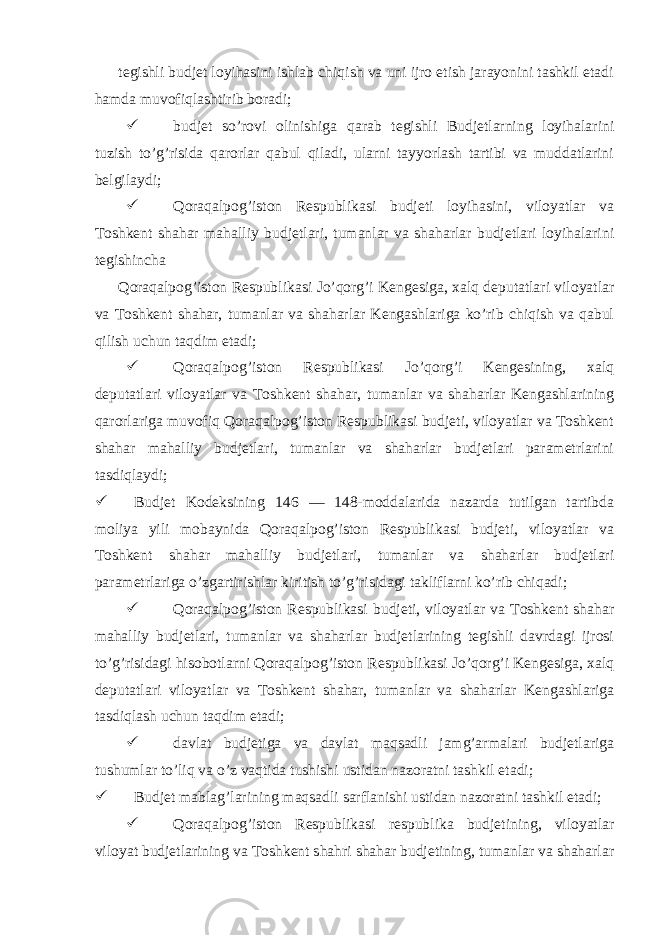  tegishli budjet loyihasini ishlab chiqish va uni ijro etish jarayonini tashkil etadi hamda muvofiqlashtirib boradi;  budjet so’rovi olinishiga qarab tegishli Budjetlarning loyihalarini tuzish to’g’risida qarorlar qabul qiladi, ularni tayyorlash tartibi va muddatlarini belgilaydi;  Qoraqalpog’iston Respublikasi budjeti loyihasini, viloyatlar va Toshkent shahar mahalliy budjetlari, tumanlar va shaharlar budjetlari loyihalarini tegishincha Qoraqalpog’iston Respublikasi Jo’qorg’i Kengesiga, xalq deputatlari viloyatlar va Toshkent shahar, tumanlar va shaharlar Kengashlariga ko’rib chiqish va qabul qilish uchun taqdim etadi;  Qoraqalpog’iston Respublikasi Jo’qorg’i Kengesining, xalq deputatlari viloyatlar va Toshkent shahar, tumanlar va shaharlar Kengashlarining qarorlariga muvofiq Qoraqalpog’iston Respublikasi budjeti, viloyatlar va Toshkent shahar mahalliy budjetlari, tumanlar va shaharlar budjetlari parametrlarini tasdiqlaydi;  Budjet Kodeksining 146 — 148-moddalarida nazarda tutilgan tartibda moliya yili mobaynida Qoraqalpog’iston Respublikasi budjeti, viloyatlar va Toshkent shahar mahalliy budjetlari, tumanlar va shaharlar budjetlari parametrlariga o’zgartirishlar kiritish to’g’risidagi takliflarni ko’rib chiqadi;  Qoraqalpog’iston Respublikasi budjeti, viloyatlar va Toshkent shahar mahalliy budjetlari, tumanlar va shaharlar budjetlarining tegishli davrdagi ijrosi to’g’risidagi hisobotlarni Qoraqalpog’iston Respublikasi Jo’qorg’i Kengesiga, xalq deputatlari viloyatlar va Toshkent shahar, tumanlar va shaharlar Kengashlariga tasdiqlash uchun taqdim etadi;  davlat budjetiga va davlat maqsadli jamg’armalari budjetlariga tushumlar to’liq va o’z vaqtida tushishi ustidan nazoratni tashkil etadi;  Budjet mablag’larining maqsadli sarflanishi ustidan nazoratni tashkil etadi;  Qoraqalpog’iston Respublikasi respublika budjetining, viloyatlar viloyat budjetlarining va Toshkent shahri shahar budjetining, tumanlar va shaharlar 