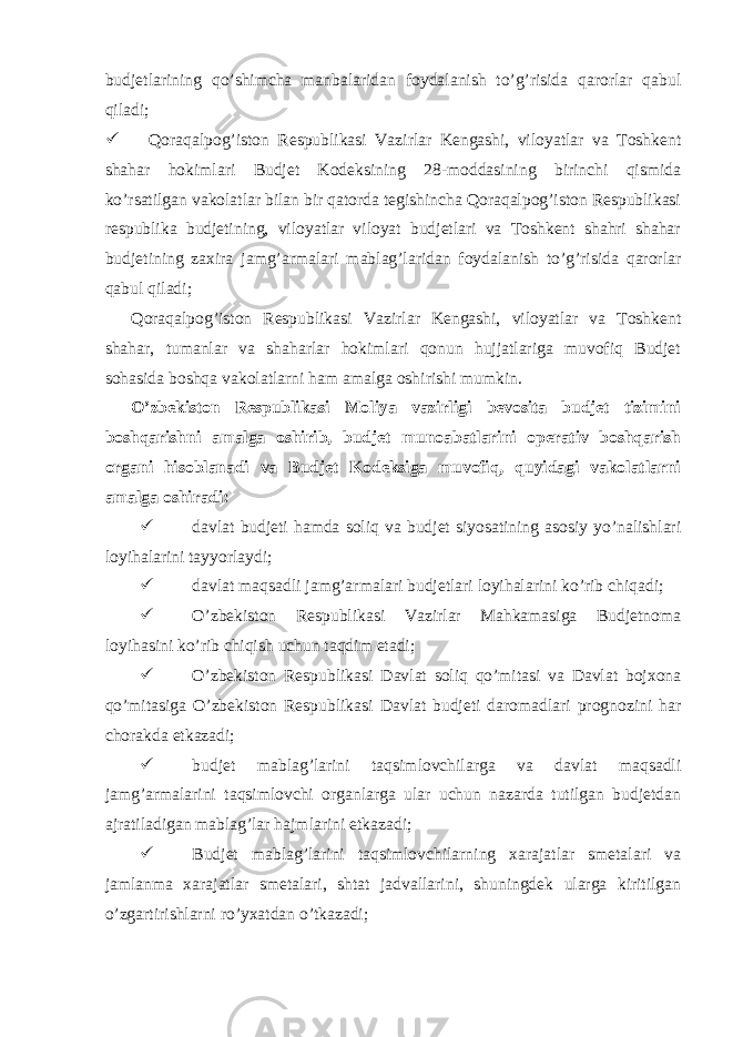  budjetlarining qo’shimcha manbalaridan foydalanish to’g’risida qarorlar qabul qiladi;  Qoraqalpog’iston Respublikasi Vazirlar Kengashi, viloyatlar va Toshkent shahar hokimlari Budjet Kodeksining 28-moddasining birinchi qismida ko’rsatilgan vakolatlar bilan bir qatorda tegishincha Qoraqalpog’iston Respublikasi respublika budjetining, viloyatlar viloyat budjetlari va Toshkent shahri shahar budjetining zaxira jamg’armalari mablag’laridan foydalanish to’g’risida qarorlar qabul qiladi; Qoraqalpog’iston Respublikasi Vazirlar Kengashi, viloyatlar va Toshkent shahar, tumanlar va shaharlar hokimlari qonun hujjatlariga muvofiq Budjet sohasida boshqa vakolatlarni ham amalga oshirishi mumkin. O’zbekiston Respublikasi Moliya vazirligi bevosita budjet tizimini boshqarishni amalga oshirib, budjet munoabatlarini operativ boshqarish organi hisoblanadi va Budjet Kodeksiga muvofiq, quyidagi vakolatlarni amalga oshiradi:  davlat budjeti hamda soliq va budjet siyosatining asosiy yo’nalishlari loyihalarini tayyorlaydi;  davlat maqsadli jamg’armalari budjetlari loyihalarini ko’rib chiqadi;  O’zbekiston Respublikasi Vazirlar Mahkamasiga Budjetnoma loyihasini ko’rib chiqish uchun taqdim etadi;  O’zbekiston Respublikasi Davlat soliq qo’mitasi va Davlat bojxona qo’mitasiga O’zbekiston Respublikasi Davlat budjeti daromadlari prognozini har chorakda etkazadi;  budjet mablag’larini taqsimlovchilarga va davlat maqsadli jamg’armalarini taqsimlovchi organlarga ular uchun nazarda tutilgan budjetdan ajratiladigan mablag’lar hajmlarini etkazadi;  Budjet mablag’larini taqsimlovchilarning xarajatlar smetalari va jamlanma xarajatlar smetalari, shtat jadvallarini, shuningdek ularga kiritilgan o’zgartirishlarni ro’yxatdan o’tkazadi; 