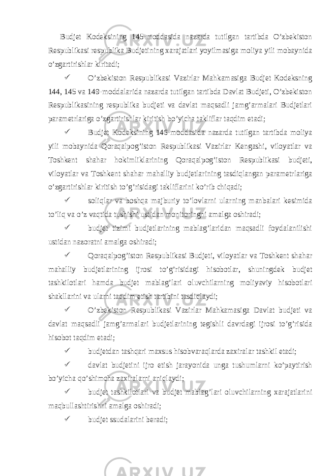  Budjet Kodeksining 145-moddasida nazarda tutilgan tartibda O’zbekiston Respublikasi respublika Budjetining xarajatlari yoyilmasiga moliya yili mobaynida o’zgartirishlar kiritadi;  O’zbekiston Respublikasi Vazirlar Mahkamasiga Budjet Kodeksning 144, 145 va 149-moddalarida nazarda tutilgan tartibda Davlat Budjeti, O’zbekiston Respublikasining respublika budjeti va davlat maqsadli jamg’armalari Budjetlari parametrlariga o’zgartirishlar kiritish bo’yicha takliflar taqdim etadi;  Budjet Kodeksining 146-moddasida nazarda tutilgan tartibda moliya yili mobaynida Qoraqalpog’iston Respublikasi Vazirlar Kengashi, viloyatlar va Toshkent shahar hokimliklarining Qoraqalpog’iston Respublikasi budjeti, viloyatlar va Toshkent shahar mahalliy budjetlarining tasdiqlangan parametrlariga o’zgartirishlar kiritish to’g’risidagi takliflarini ko’rib chiqadi;  soliqlar va boshqa majburiy to’lovlarni ularning manbalari kesimida to’liq va o’z vaqtida tushishi ustidan monitoringni amalga oshiradi;  budjet tizimi budjetlarining mablag’laridan maqsadli foydalanilishi ustidan nazoratni amalga oshiradi;  Qoraqalpog’iston Respublikasi Budjeti, viloyatlar va Toshkent shahar mahalliy budjetlarining ijrosi to’g’risidagi hisobotlar, shuningdek budjet tashkilotlari hamda budjet mablag’lari oluvchilarning moliyaviy hisobotlari shakllarini va ularni taqdim etish tartibini tasdiqlaydi;  O’zbekiston Respublikasi Vazirlar Mahkamasiga Davlat budjeti va davlat maqsadli jamg’armalari budjetlarining tegishli davrdagi ijrosi to’g’risida hisobot taqdim etadi;  budjetdan tashqari maxsus hisobvaraqlarda zaxiralar tashkil etadi;  davlat budjetini ijro etish jarayonida unga tushumlarni ko’paytirish bo’yicha qo’shimcha zaxiralarni aniqlaydi;  budjet tashkilotlari va budjet mablag’lari oluvchilarning xarajatlarini maqbullashtirishni amalga oshiradi;  budjet ssudalarini beradi; 