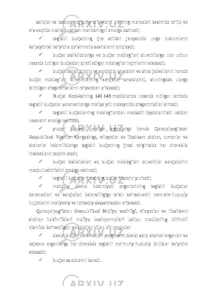  soliqlar va boshqa majburiy to’lovlarni ularning manbalari kesimida to’liq va o’z vaqtida tushishi ustidan monitoringni amalga oshiradi;  tegishli budjetning ijro etilishi jarayonida unga tushumlarni ko’paytirish bo’yicha qo’shimcha zaxiralarni aniqlaydi;  budjet tashkilotlariga va budjet mablag’lari oluvchilarga ular uchun nazarda tutilgan budjetdan ajratiladigan mablag’lar hajmlarini etkazadi;  budjet tashkilotlarining xarajatlar smetalari va shtat jadvallarini hamda budjet mablag’lari oluvchilarning xarajatlar smetalarini, shuningdek ularga kiritilgan o’zgartirishlarni ro’yxatdan o’tkazadi;  Budjet Kodeksining 146-148-moddalarida nazarda tutilgan tartibda tegishli budjetlar parametrlariga moliya yili mobaynida o’zgartirishlar kiritadi;  tegishli budjetlarning mablag’laridan maqsadli foydalanilishi ustidan nazoratni amalga oshiradi;  yuqori turuvchi moliya organlariga hamda Qoraqalpog’iston Respublikasi Vazirlar Kengashiga, viloyatlar va Toshkent shahar, tumanlar va shaharlar hokimliklariga tegishli budjetning ijrosi to’g’risida har choraklik hisobotlarni taqdim etadi;  budjet tashkilotlari va budjet mablag’lari oluvchilar xarajatlarini maqbullashtirishni amalga oshiradi;  tegishli budjetlar ijrosining budjet hisobini yuritadi;  mahalliy davlat hokimiyati organlarining tegishli budjetlar daromadlari va xarajatlari balansliligiga ta’sir ko’rsatuvchi normativ-huquqiy hujjatlarini moliyaviy va iqtisodiy ekspertizadan o’tkazadi. Qoraqalpog’iston Respublikasi Moliya vazirligi, viloyatlar va Toshkent shahar hokimliklari moliya boshqarmalari ushbu moddaning birinchi qismida ko’rsatilgan vakolatlar bilan bir qatorda:  davlat budjeti daromadlari prognozini davlat soliq xizmati organlari va bojxona organlariga har chorakda tegishli ma’muriy-hududiy birliklar bo’yicha etkazadi;  budjet ssudalarini beradi. 