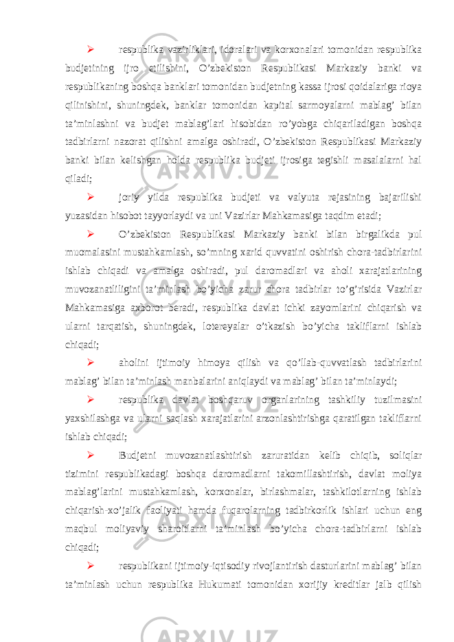   respublika vazirliklari, idoralari va korxonalari tomonidan respublika budjetining ijro etilishini, O’zbekiston Respublikasi Markaziy banki va respublikaning boshqa banklari tomonidan budjetning kassa ijrosi qoidalariga rioya qilinishini, shuningdek, banklar tomonidan kapital sarmoyalarni mablag’ bilan ta’minlashni va budjet mablag’lari hisobidan ro’yobga chiqariladigan boshqa tadbirlarni nazorat qilishni amalga oshiradi, O’zbekiston Respublikasi Markaziy banki bilan kelishgan holda respublika budjeti ijrosiga tegishli masalalarni hal qiladi;  joriy yilda respublika budjeti va valyuta rejasining bajarilishi yuzasidan hisobot tayyorlaydi va uni Vazirlar Mahkamasiga taqdim etadi;  O’zbekiston Respublikasi Markaziy banki bilan birgalikda pul muomalasini mustahkamlash, so’mning xarid quvvatini oshirish chora-tadbirlarini ishlab chiqadi va amalga oshiradi, pul daromadlari va aholi xarajatlarining muvozanatliligini ta’minlash bo’yicha zarur chora tadbirlar to’g’risida Vazirlar Mahkamasiga axborot beradi, respublika davlat ichki zayomlarini chiqarish va ularni tarqatish, shuningdek, lotereyalar o’tkazish bo’yicha takliflarni ishlab chiqadi;  aholini ijtimoiy himoya qilish va qo’llab-quvvatlash tadbirlarini mablag’ bilan ta’minlash manbalarini aniqlaydi va mablag’ bilan ta’minlaydi;  respublika davlat boshqaruv organlarining tashkiliy tuzilmasini yaxshilashga va ularni saqlash xarajatlarini arzonlashtirishga qaratilgan takliflarni ishlab chiqadi;  Budjetni muvozanatlashtirish zaruratidan kelib chiqib, soliqlar tizimini respublikadagi boshqa daromadlarni takomillashtirish, davlat moliya mablag’larini mustahkamlash, korxonalar, birlashmalar, tashkilotlarning ishlab chiqarish-xo’jalik faoliyati hamda fuqarolarning tadbirkorlik ishlari uchun eng maqbul moliyaviy sharoitlarni ta’minlash bo’yicha chora-tadbirlarni ishlab chiqadi;  respublikani ijtimoiy-iqtisodiy rivojlantirish dasturlarini mablag’ bilan ta’minlash uchun respublika Hukumati tomonidan xorijiy kreditlar jalb qilish 