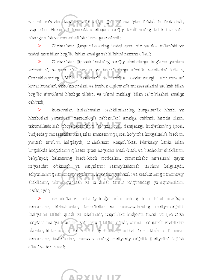  zarurati bo’yicha ekspertiza o’tkazadi, hujjatlarni rasmiylashtirishda ishtirok etadi, respublika Hukumati tomonidan olingan xorijiy kreditlarning kelib tushishini hisobga olish va nazorat qilishni amalga oshiradi;  O’zbekiston Respublikasining tashqi qarzi o’z vaqtida to’lanishi va tashqi qarz bilan bog’liq ishlar amalga oshirilishini nazorat qiladi;  O’zbekiston Respublikasining xorijiy davlatlarga beg’araz yordam ko’rsatishi, xalqaro birlashmalar va tashkilotlarga a’zolik badallarini to’lash, O’zbekistonning MDH davlatlari va xorijiy davlatlardagi elchixonalari konsulxonalari, vakolatxonalari va boshqa diplomatik muassasalarini saqlash bilan bog’liq a’mollarni hisobga olishni va ularni mablag’ bilan ta’minlashni amalga oshiradi;  korxonalar, birlashmalar, tashkilotlarning buxgalterlik hisobi va hisobotlari yuzasidan metodologik rahbarlikni amalga oshiradi hamda ularni takomillashtirish chora-tadbirlarini ko’radi; turli darajadagi budjetlarning ijrosi, budjetdagi muassasalar xarajatlar smetasining ijrosi bo’yicha buxgalterlik hisobini yuritish tartibini belgilaydi; O’zbekiston Respublikasi Markaziy banki bilan birgalikda budjetlarning kassa ijrosi bo’yicha hisob-kitob va hisobotlar shakllarini belgilaydi; balansning hisob-kitob moddalari, qimmatbaho narsalarni qayta ro’yxatdan o’tkazish va natijalarini rasmiylashtirish tartibini belgilaydi, schyotlarning namunaviy rejalarini, buxgalteriya hisobi va xisobotining namunaviy shakllarini, ularni qo’llash va to’ldirish tartibi to’g’risidagi yo’riqnomalarni tasdiqlaydi;  respublika va mahalliy budjetlardan mablag’ bilan ta’minlanadigan korxonalar, birlashmalar, tashkilotlar va muassasalarning moliya-xo’jalik faoliyatini taftish qiladi va tekshiradi, respublika budjetini tuzish va ijro etish bo’yicha moliya idoralari ishini yaxlit taftish qiladi, zarurat bo’lganda vazirliklar idoralar, birlashmalar, kontsernlar, uyushmalar, mulkchilik shaklidan qat’i nazar korxonalar, tashkilotlar, muassasalarning moliyaviy-xo’jalik faoliyatini taftish qiladi va tekshiradi; 