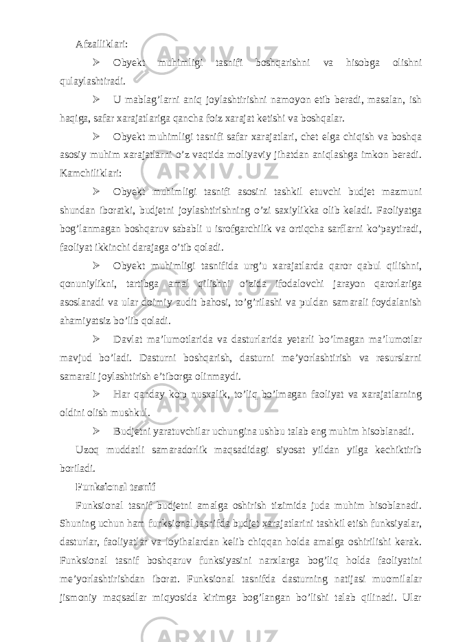 Afzalliklari:  Obyekt muhimligi tasnifi boshqarishni va hisobga olishni qulaylashtiradi.  U mablag’larni aniq joylashtirishni namoyon etib beradi, masalan, ish haqiga, safar xarajatlariga qancha foiz xarajat ketishi va boshqalar.  Obyekt muhimligi tasnifi safar xarajatlari, chet elga chiqish va boshqa asosiy muhim xarajatlarni o’z vaqtida moliyaviy jihatdan aniqlashga imkon beradi. Kamchiliklari:  Obyekt muhimligi tasnifi asosini tashkil etuvchi budjet mazmuni shundan iboratki, budjetni joylashtirishning o’zi saxiylikka olib keladi. Faoliyatga bog’lanmagan boshqaruv sababli u isrofgarchilik va ortiqcha sarflarni ko’paytiradi, faoliyat ikkinchi darajaga o’tib qoladi.  Obyekt muhimligi tasnifida urg’u xarajatlarda qaror qabul qilishni, qonuniylikni, tartibga amal qilishni o’zida ifodalovchi jarayon qarorlariga asoslanadi va ular doimiy audit bahosi, to’g’rilashi va puldan samarali foydalanish ahamiyatsiz bo’lib qoladi.  Davlat ma’lumotlarida va dasturlarida yetarli bo’lmagan ma’lumotlar mavjud bo’ladi. Dasturni boshqarish, dasturni me’yorlashtirish va resurslarni samarali joylashtirish e’tiborga olinmaydi.  Har qanday ko&#39;p nusxalik, to’liq bo’lmagan faoliyat va xarajatlarning oldini olish mushkul.  Budjetni yaratuvchilar uchungina ushbu talab eng muhim hisoblanadi. Uzoq muddatli samaradorlik maqsadidagi siyosat yildan yilga kechiktirib boriladi. Funksional tasnif Funksional tasnif budjetni amalga oshirish tizimida juda muhim hisoblanadi. Shuning uchun ham funksional tasnifda budjet xarajatlarini tashkil etish funksiyalar, dasturlar, faoliyatlar va loyihalardan kelib chiqqan holda amalga oshirilishi kerak. Funksional tasnif boshqaruv funksiyasini narxlarga bog’liq holda faoliyatini me’yorlashtirishdan iborat. Funksional tasnifda dasturning natijasi muomilalar jismoniy maqsadlar miqyosida kirimga bog’langan bo’lishi talab qilinadi. Ular 