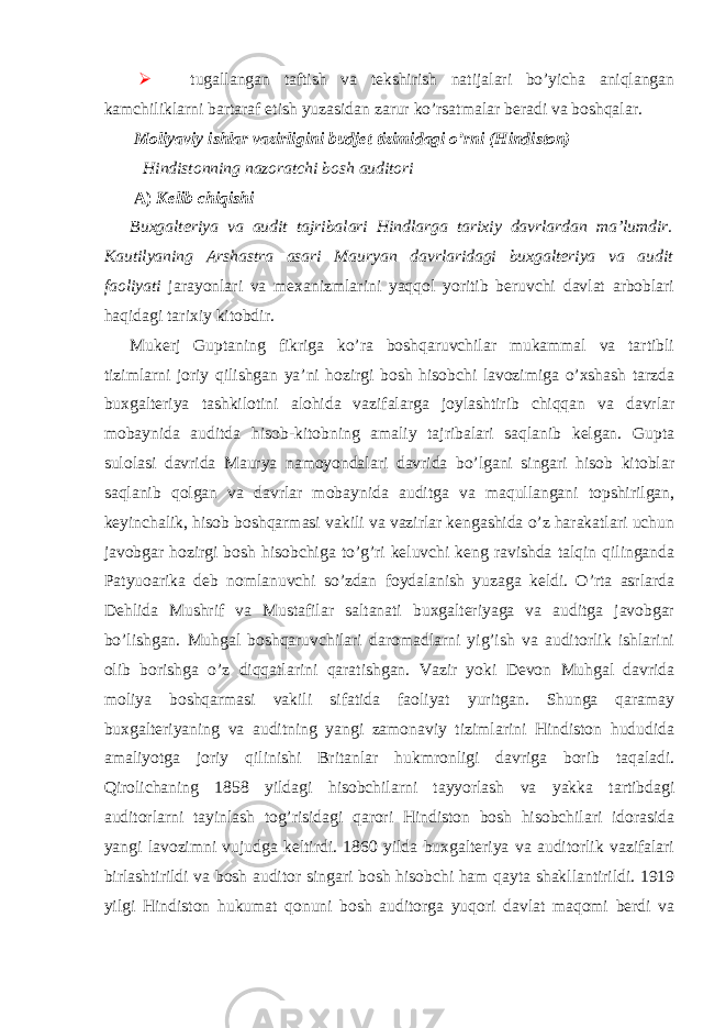   tugallangan taftish va tekshirish natijalari bo’yicha aniqlangan kamchiliklarni bartaraf etish yuzasidan zarur ko’rsatmalar beradi va boshqalar. Moliyaviy ishlar vazirligini budjet tizimidagi o’rni (Hindiston) Hindistonning nazoratchi bosh auditori A) Kelib chiqishi Buxgalteriya va audit tajribalari Hindlarga tarixiy davrlardan ma’lumdir. Kautilyaning Arshastra asari Mauryan davrlaridagi buxgalteriya va audit faoliyati jarayonlari va mexanizmlarini yaqqol yoritib beruvchi davlat arboblari haqidagi tarixiy kitobdir. Mukerj Guptaning fikriga ko’ra boshqaruvchilar mukammal va tartibli tizimlarni joriy qilishgan ya’ni hozirgi bosh hisobchi lavozimiga o’xshash tarzda buxgalteriya tashkilotini alohida vazifalarga joylashtirib chiqqan va davrlar mobaynida auditda hisob-kitobning amaliy tajribalari saqlanib kelgan. Gupta sulolasi davrida Maurya namoyondalari davrida bo’lgani singari hisob kitoblar saqlanib qolgan va davrlar mobaynida auditga va maqullangani topshirilgan, keyinchalik, hisob boshqarmasi vakili va vazirlar kengashida o’z harakatlari uchun javobgar hozirgi bosh hisobchiga to’g’ri keluvchi keng ravishda talqin qilinganda Patyuoarika deb nomlanuvchi so’zdan foydalanish yuzaga keldi. O’rta asrlarda Dehlida Mushrif va Mustafilar saltanati buxgalteriyaga va auditga javobgar bo’lishgan. Muhgal boshqaruvchilari daromadlarni yig’ish va auditorlik ishlarini olib borishga o’z diqqatlarini qaratishgan. Vazir yoki Devon Muhgal davrida moliya boshqarmasi vakili sifatida faoliyat yuritgan. Shunga qaramay buxgalteriyaning va auditning yangi zamonaviy tizimlarini Hindiston hududida amaliyotga joriy qilinishi Britanlar hukmronligi davriga borib taqaladi. Qirolichaning 1858 yildagi hisobchilarni tayyorlash va yakka tartibdagi auditorlarni tayinlash tog’risidagi qarori Hindiston bosh hisobchilari idorasida yangi lavozimni vujudga keltirdi. 1860 yilda buxgalteriya va auditorlik vazifalari birlashtirildi va bosh auditor singari bosh hisobchi ham qayta shakllantirildi. 1919 yilgi Hindiston hukumat qonuni bosh auditorga yuqori davlat maqomi berdi va 