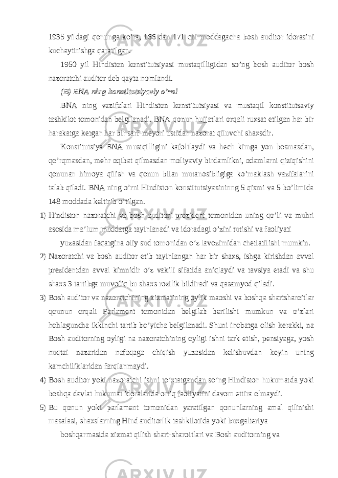  1935 yildagi qonunga ko’ra, 166 dan 171 chi moddagacha bosh auditor idorasini kuchaytirishga qaratilgan. 1950 yil Hindiston konstitutsiyasi mustaqilligidan so’ng bosh auditor bosh nazoratchi auditor deb qayta nomlandi. (B) BNA ning konstitutsiyaviy o’rni BNA ning vazifalari Hindiston konstitutsiyasi va mustaqil konstitutsaviy tashkilot tomonidan belgilanadi. BNA qonun hujjatlari orqali ruxsat etilgan har bir harakatga ketgan har bir sarf-meyori ustidan nazorat qiluvchi shaxsdir. Konstitutsiya BNA mustqilligini kafoltlaydi va hech kimga yon bosmasdan, qo’rqmasdan, mehr oqibat qilmasdan moliyaviy birdamlikni, odamlarni qiziqishini qonunan himoya qilish va qonun bilan mutanosibligiga ko’maklash vazifalarini talab qiladi. BNA ning o’rni Hindiston konstitutsiyasininng 5 qismi va 5 bo’limida 148 moddada keltirib o’tilgan. 1) Hindiston nazoratchi va bosh auditori prezident tomonidan uning qo’li va muhri asosida ma’lum muddatga tayinlanadi va idoradagi o’zini tutishi va faoliyati yuzasidan faqatgina oliy sud tomonidan o’z lavozimidan chetlatilishi mumkin. 2) Nazoratchi va bosh auditor etib tayinlangan har bir shaxs, ishga kirishdan avval prezidentdan avval kimnidir o’z vakili sifatida aniqlaydi va tavsiya etadi va shu shaxs 3 tartibga muvofiq bu shaxs rozilik bildiradi va qasamyod qiladi. 3) Bosh auditor va nazoratchining xizmatining oylik maoshi va boshqa shartsharoitlar qounun orqali Parlament tomonidan belgilab berilishi mumkun va o’zlari hohlaguncha ikkinchi tartib bo’yicha belgilanadi. Shuni inobatga olish kerakki, na Bosh auditorning oyligi na nazoratchining oyligi ishni tark etish, pensiyaga, yosh nuqtai nazaridan nafaqaga chiqish yuzasidan kelishuvdan keyin uning kamchiliklaridan farqlanmaydi. 4) Bosh auditor yoki nazoratchi ishni to’xtatgandan so’ng Hindiston hukumatda yoki boshqa davlat hukumat idoralarida ortiq faoliyatini davom ettira olmaydi. 5) Bu qonun yoki parlament tomonidan yaratilgan qonunlarning amal qilinishi masalasi, shaxslarning Hind auditorlik tashkilotida yoki buxgalteriya boshqarmasida xizmat qilish shart-sharoitlari va Bosh auditorning va 