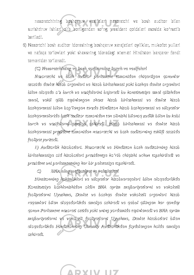  nazoratchining boshqaruv vazifalari nazoratchi va bosh auditor bilan surishtiruv ishlari olib borilgandan so’ng prezident qoidalari asosida ko’rsatib beriladi. 6) Nazortchi bosh auditor idorasining boshqaruv xarajatlari oyliklar, mukofot pullari va nafaqa to’lovlari yoki shaxsning idoradagi xizmati Hindiston barqaror fondi tomonidan to’lanadi. (C) Nazoratchining va bosh auditorning burch va vazifalari Nazoratchi va bosh auditor parlament tomonidan chiqarilgan qonunlar asosida davlat hisob organlari va hisob birlashmasi yoki boshqa davlat organlari bilan aloqada o’z burch va vazifalarini bajaradi bu konstitutsiya amal qilishdan avval, vakil qilib tayinlangan shaxs hisob birlashmasi va davlat hisob boshqarmasi bilan bog’langan tarzda Hindiston hisob boshqarmasi va viloyatlar boshqarmalarida bosh auditor tomonidan tan olinishi bilanoq zudlik bilan bu kabi burch va vazifalarni amalga oshiradi. Hisob birlashmasi va davlat hisob boshqarmasi prezident tomonidan nazoratchi va bosh auditorning taklifi asosida faoliyat yuritadi. 1) Auditorlik hisobotlari. Nazoratchi va Hindiston bosh auditoirning hisob birlashmasiga oid hisobotlari prezidentga ko’rib chiqishi uchun topshiriladi va prezident uni parlamentning har bir palatasiga topshiradi. C) BNA ning majburiyat va vakolatlari Hinsitonning hokimliklari va viloyatlar hisobvaraqalari bilan aloqadorlikda Konsitutsiya boshlanishidan oldin BNA ayrim majburiyatlarni va vakolatli faoliyatlarni Uyushma, Davlat va boshqa davlat vakolatli organlari hisob raqamlari bilan aloqadorlikda amalga oshiradi va qabul qilingan har qanday qonun Parlament nazorati ostida yoki uning yordamida tayinlanadi va BNA ayrim majburiyatlarni va vakolatli faoliyatlarni Uyushma, Davlat hisobotlari bilan aloqadorlikda Hindistonning Umumiy Auditorlikdan foydalangan holda amalga oshiradi. 