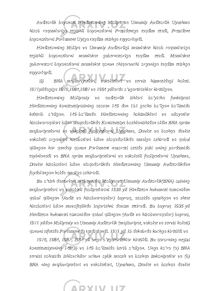  Auditorlik bayonoti Hindistonning Moliya va Umumiy Auditorlik Uyushma hisob raqamlariga tegishli bayonotlarni Prezidentga taqdim etadi, Prezident bayonotlarni Parlament Uyiga taqdim etishga tayyorlaydi. Hindistonning Moliya va Umumiy Auditorligi mamlakat hisob raqamlariga tegishli bayonotlarni mamlakat gubernatoriga taqdim etadi. Mamlakat gubernatori bayonotlarni mamlakat qonun chiqaruvchi organiga taqdim etishga tayyorlaydi. D) BNA majburiyatlari, vakolatlari va servis hizmatidagi holati. 1971yildagiga 1976,1984,1987 va 1994 yillarda o’zgartirishlar kiritilgan. Hindistonning Moliyaviy va auditorlik ishlari bo’yicha funksiyasi Hindistonning konsitutsiyasining asosan 149 dan 151 gacha bo’lgan bo’limida keltirib o’tilgan. 149-bo’limda Hindistonning hokimliklari va viloyatlar hisobvaraqalari bilan aloqadorlikda Konsitutsiya boshlanishidan oldin BNA ayrim majburiyatlarni va vakolatli faoliyatlarni Uyushma, Davlat va boshqa davlat vakolatli organlari hisobotlari bilan aloqadorlikda amalga oshiradi va qabul qilingan har qanday qonun Parlament nazorati ostida yoki uning yordamida tayinlanadi va BNA ayrim majburiyatlarni va vakolatli faoliyatlarni Uyushma, Davlat hisobotlari bilan aloqadorlikda Hindistonning Umumiy Auditorlikdan foydalangan holda amalga oshiradi. Bu o’tish dasturlari mobaynida, Moliya va Umumiy Auditorlik(BNA) ozining majburiyatlari va vakolatli faoliyatlarini 1936 yil Hindiston hukumati tomonidan qabul qilingan (Audit va hisobvaraqalar) buyruq, asosida uyushgan va shtat hisobotlari bilan muvofiqlikda bajarishni davom ettiradi. Bu buyruq 1936-yil Hindiston hukumati tomonidan qabul qilingan (Audit va hisobvaraqalar) buyruq, 1971 yildan Moliyaviy va Umumiy Auditorlik (majburiyat, vakolat va servis holati) qonuni sifatida Parlamentda tasdiqlandi. 1971 yil 15 dekabrda kuchga kiritildi va 1976, 1984, 1987, 1994 yil unga o’zgartirishlar kiritildi. Bu qarorning negizi konstitutsiyaning 148(3) va 149 bo’limida berib o’tilgan. Unga ko’ra (a) BNA servisi sohasida ishlovchilar uchun oylik maosh va boshqa imkoniyatlar va (b) BNA ning majburiyatlari va vakolatlari, Uyushma, Davlat va boshqa davlat 