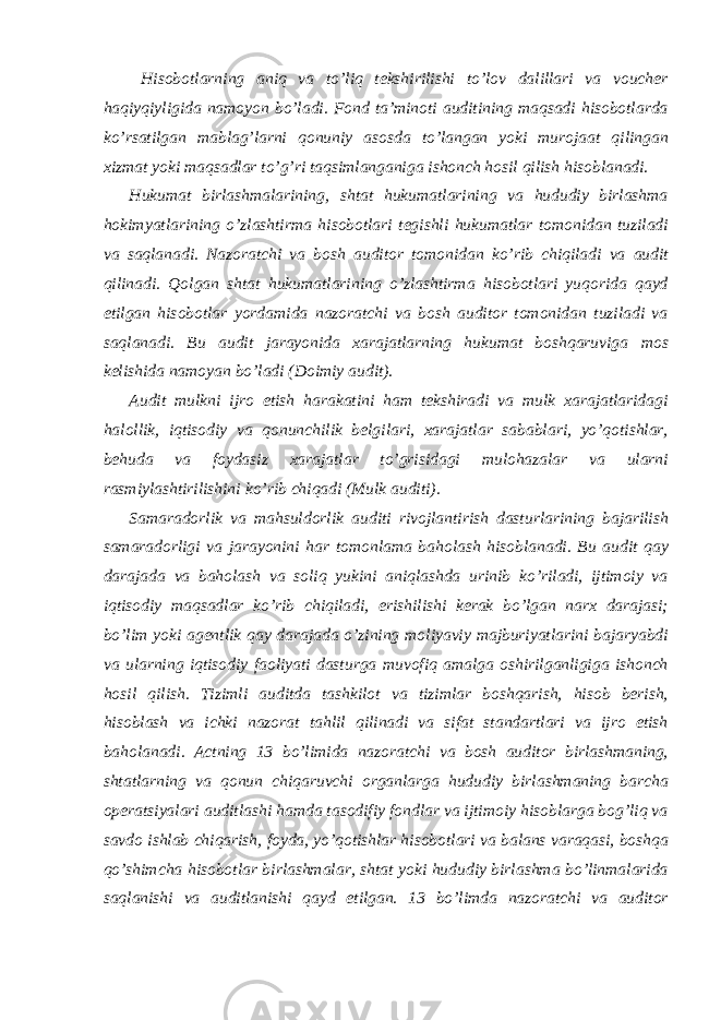  Hisobotlarning aniq va to’liq tekshirilishi to’lov dalillari va voucher haqiyqiyligida namoyon bo’ladi. Fond ta’minoti auditining maqsadi hisobotlarda ko’rsatilgan mablag’larni qonuniy asosda to’langan yoki murojaat qilingan xizmat yoki maqsadlar to’g’ri taqsimlanganiga ishonch hosil qilish hisoblanadi. Hukumat birlashmalarining, shtat hukumatlarining va hududiy birlashma hokimyatlarining o’zlashtirma hisobotlari tegishli hukumatlar tomonidan tuziladi va saqlanadi. Nazoratchi va bosh auditor tomonidan ko’rib chiqiladi va audit qilinadi. Qolgan shtat hukumatlarining o’zlashtirma hisobotlari yuqorida qayd etilgan hisobotlar yordamida nazoratchi va bosh auditor tomonidan tuziladi va saqlanadi. Bu audit jarayonida xarajatlarning hukumat boshqaruviga mos kelishida namoyan bo’ladi (Doimiy audit). Audit mulkni ijro etish harakatini ham tekshiradi va mulk xarajatlaridagi halollik, iqtisodiy va qonunchilik belgilari, xarajatlar sabablari, yo’qotishlar, behuda va foydasiz xarajatlar to’grisidagi mulohazalar va ularni rasmiylashtirilishini ko’rib chiqadi (Mulk auditi). Samaradorlik va mahsuldorlik auditi rivojlantirish dasturlarining bajarilish samaradorligi va jarayonini har tomonlama baholash hisoblanadi. Bu audit qay darajada va baholash va soliq yukini aniqlashda urinib ko’riladi, ijtimoiy va iqtisodiy maqsadlar ko’rib chiqiladi, erishilishi kerak bo’lgan narx darajasi; bo’lim yoki agentlik qay darajada o’zining moliyaviy majburiyatlarini bajaryabdi va ularning iqtisodiy faoliyati dasturga muvofiq amalga oshirilganligiga ishonch hosil qilish. Tizimli auditda tashkilot va tizimlar boshqarish, hisob berish, hisoblash va ichki nazorat tahlil qilinadi va sifat standartlari va ijro etish baholanadi. Actning 13 bo’limida nazoratchi va bosh auditor birlashmaning, shtatlarning va qonun chiqaruvchi organlarga hududiy birlashmaning barcha operatsiyalari auditlashi hamda tasodifiy fondlar va ijtimoiy hisoblarga bog’liq va savdo ishlab chiqarish, foyda, yo’qotishlar hisobotlari va balans varaqasi, boshqa qo’shimcha hisobotlar birlashmalar, shtat yoki hududiy birlashma bo’linmalarida saqlanishi va auditlanishi qayd etilgan. 13 bo’limda nazoratchi va auditor 