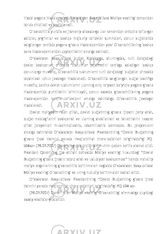  hisobi yagona hisoblar rejasi O’zbekiston Respublikasi Moliya vazirligi tomonidan ishlab chiqiladi va tasdiqlanadi. G’aznachilik yuridik va jismoniy shaxslarga ular tomonidan ortiqcha to’langan soliqlar, yig’imlar va boshqa majburiy to’lovlar summalari, qonun xujjatlarida belgilangan tartibda yagona g’azna hisobraqamidan yoki G’aznachilikning boshqa bank hisobraqamlaridan qaytarilishini amalga oshiradi. O’zbekiston Respublikasi budjet Kodeksiga, shuningdek, turli darajadagi davlat boshqaruvi o’rtasida tushumlar taqsimotini tartibga soladigan boshqa qonunlarga muvofiq, G’aznachilik tushumlarni turli darajadagi budjetlar o’rtasida taqsimlash uchun javobgar hisoblanadi. G’aznachilik belgilangan budjet tasnifiga muvofiq, barcha davlat tushumlarini ularning aniq ro’yxati bo’yicha yagona g’azna hisobraqamida yuritilishini ta’minlaydi, qonun asosida g’aznachilikning yagona hisobraqamidan barcha to’lovlarni amalga oshirishga G’aznachilik javobgar hisoblanadi. Davlat moliyasini isloh qilish, davlat budjetining g’azna ijrosini joriy etish, budjet mablag’larini boshqarish va ularning shakllanishi va ishlatilishini nazorat qilish jarayonlari mukammallashib, takomillashib bormoqda. Bu jarayonlarni amalga oshirishda O’zbekiston Respublikasi Prezidentining “Davlat Budjetining g’azna ijrosi tizimini yanada rivojlantirish chora-tadbirlari to’g’risida”gi PQ- 594son (28.02.2007) Qarorining qabul qilinishi muhim qadam bo’lib xizmat qildi. Prezident Qarorining ijro etilishi doirasida Moliya vazirligi huzuridagi “Davlat Budjetining g’azna ijrosini tatbiq etish va uslubiyoti boshqarmasi” hamda mahalliy moliya organlarining g’aznachilik bo’linmalari negizida O’zbekiston Respublikasi Moliya vazirligi G’aznachiligi va uning hududiy bo’linmalari tashkil etildi. O’zbekiston Respublikasi Prezidentining “Davlat Budjetining g’azna ijrosi tizimini yanada rivojlantirish chora-tadbirlari to’g’risida”gi PQ-594-son (28.02.2007) Qarori bilan Moliya vazirligi G’aznachiligi zimmasiga quyidagi asosiy vazifalar yuklatildi: 