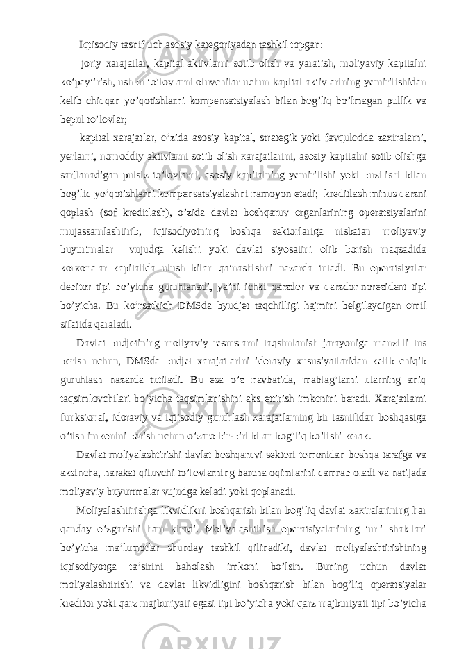  Iqtisodiy tasnif uch asosiy kategoriyadan tashkil topgan: joriy xarajatlar, kapital aktivlarni sotib olish va yaratish, moliyaviy kapitalni ko’paytirish, ushbu to’lovlarni oluvchilar uchun kapital aktivlarining yemirilishidan kelib chiqqan yo’qotishlarni kompensatsiyalash bilan bog’liq bo’lmagan pullik va bepul to’lovlar; kapital xarajatlar, o’zida asosiy kapital, strategik yoki favqulodda zaxiralarni, yerlarni, nomoddiy aktivlarni sotib olish xarajatlarini, asosiy kapitalni sotib olishga sarflanadigan pulsiz to’lovlarni, asosiy kapitalning yemirilishi yoki buzilishi bilan bog’liq yo’qotishlarni kompensatsiyalashni namoyon etadi; kreditlash minus qarzni qoplash (sof kreditlash), o’zida davlat boshqaruv organlarining operatsiyalarini mujassamlashtirib, iqtisodiyotning boshqa sektorlariga nisbatan moliyaviy buyurtmalar vujudga kelishi yoki davlat siyosatini olib borish maqsadida korxonalar kapitalida ulush bilan qatnashishni nazarda tutadi. Bu operatsiyalar debitor tipi bo’yicha guruhlanadi, ya’ni ichki qarzdor va qarzdor-norezident tipi bo’yicha. Bu ko’rsatkich DMSda byudjet taqchilligi hajmini belgilaydigan omil sifatida qaraladi. Davlat budjetining moliyaviy resurslarni taqsimlanish jarayoniga manzilli tus berish uchun, DMSda budjet xarajatlarini idoraviy xususiyatlaridan kelib chiqib guruhlash nazarda tutiladi. Bu esa o’z navbatida, mablag’larni ularning aniq taqsimlovchilari bo’yicha taqsimlanishini aks ettirish imkonini beradi. Xarajatlarni funksional, idoraviy va iqtisodiy guruhlash xarajatlarning bir tasnifidan boshqasiga o’tish imkonini berish uchun o’zaro bir-biri bilan bog’liq bo’lishi kerak. Davlat moliyalashtirishi davlat boshqaruvi sektori tomonidan boshqa tarafga va aksincha, harakat qiluvchi to’lovlarning barcha oqimlarini qamrab oladi va natijada moliyaviy buyurtmalar vujudga keladi yoki qoplanadi. Moliyalashtirishga likvidlikni boshqarish bilan bog’liq davlat zaxiralarining har qanday o’zgarishi ham kiradi. Moliyalashtirish operatsiyalarining turli shakllari bo’yicha ma’lumotlar shunday tashkil qilinadiki, davlat moliyalashtirishining iqtisodiyotga ta’sirini baholash imkoni bo’lsin. Buning uchun davlat moliyalashtirishi va davlat likvidligini boshqarish bilan bog’liq operatsiyalar kreditor yoki qarz majburiyati egasi tipi bo’yicha yoki qarz majburiyati tipi bo’yicha 