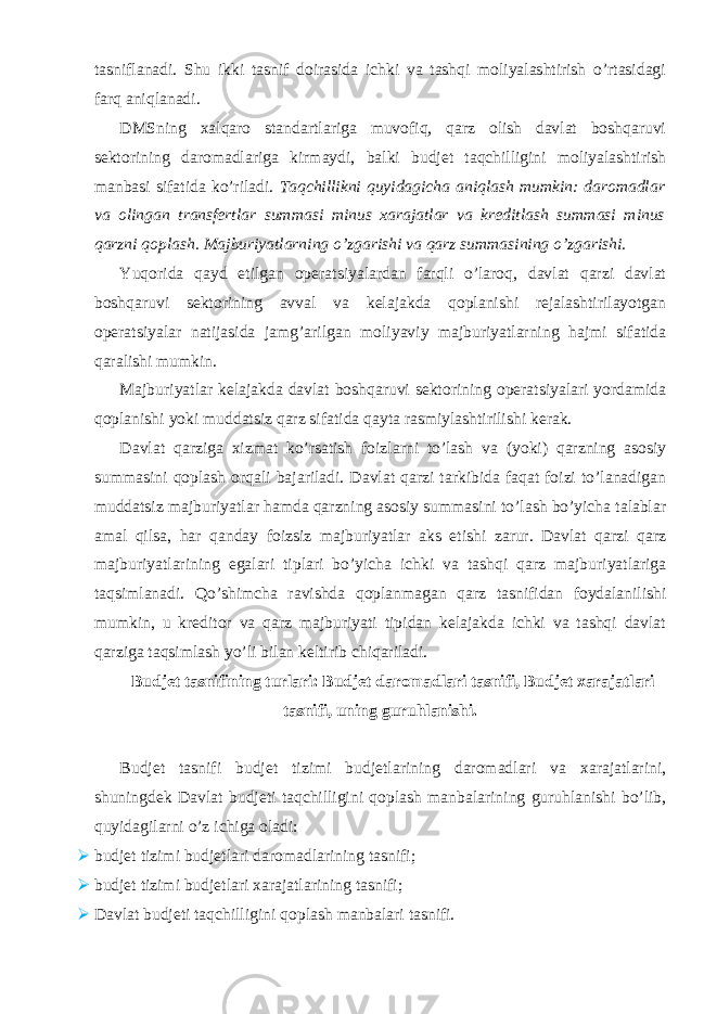 tasniflanadi. Shu ikki tasnif doirasida ichki va tashqi moliyalashtirish o’rtasidagi farq aniqlanadi. DMSning xalqaro standartlariga muvofiq, qarz olish davlat boshqaruvi sektorining daromadlariga kirmaydi, balki budjet taqchilligini moliyalashtirish manbasi sifatida ko’riladi. Taqchillikni quyidagicha aniqlash mumkin: daromadlar va olingan transfertlar summasi minus xarajatlar va kreditlash summasi minus qarzni qoplash. Majburiyatlarning o’zgarishi va qarz summasining o’zgarishi. Yuqorida qayd etilgan operatsiyalardan farqli o’laroq, davlat qarzi davlat boshqaruvi sektorining avval va kelajakda qoplanishi rejalashtirilayotgan operatsiyalar natijasida jamg’arilgan moliyaviy majburiyatlarning hajmi sifatida qaralishi mumkin. Majburiyatlar kelajakda davlat boshqaruvi sektorining operatsiyalari yordamida qoplanishi yoki muddatsiz qarz sifatida qayta rasmiylashtirilishi kerak. Davlat qarziga xizmat ko’rsatish foizlarni to’lash va (yoki) qarzning asosiy summasini qoplash orqali bajariladi. Davlat qarzi tarkibida faqat foizi to’lanadigan muddatsiz majburiyatlar hamda qarzning asosiy summasini to’lash bo’yicha talablar amal qilsa, har qanday foizsiz majburiyatlar aks etishi zarur. Davlat qarzi qarz majburiyatlarining egalari tiplari bo’yicha ichki va tashqi qarz majburiyatlariga taqsimlanadi. Qo’shimcha ravishda qoplanmagan qarz tasnifidan foydalanilishi mumkin, u kreditor va qarz majburiyati tipidan kelajakda ichki va tashqi davlat qarziga taqsimlash yo’li bilan keltirib chiqariladi. Budjet tasnifining turlari: Budjet daromadlari tasnifi, Budjet xarajatlari tasnifi, uning guruhlanishi. Budjet tasnifi budjet tizimi budjetlarining daromadlari va xarajatlarini, shuningdek Davlat budjeti taqchilligini qoplash manbalarining guruhlanishi bo’lib, quyidagilarni o’z ichiga oladi:  budjet tizimi budjetlari daromadlarining tasnifi;  budjet tizimi budjetlari xarajatlarining tasnifi;  Davlat budjeti taqchilligini qoplash manbalari tasnifi. 