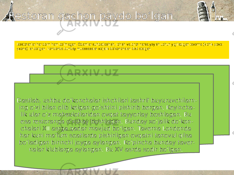 Restoran qachon paydo bo‘lgan Restoranlar har doim ham boʻlmagan. Odamlar suhbatlashish, ichish va biror narsa yeyish uchun yigʻiladigan taverna (kichik qovo - qxona) lar boʻlgan. Londonda bunday muassasalar xoʻjalik doʻkonchalari deb atalgan Dastlab, ushbu doʻkonchalar ishchilari tashrif buyuruvchilarn - ing oʻzi bilan olib kelgan goʻshtini pishirib bergan. Keyincha - lik ular oʻz mahsulotlaridan ovqat tayyorlay boshlagan. Bu esa restoranga oʻxshay boshlagan. Bunday xoʻjalik doʻkon - chalari XII asrga qadar mavjud boʻlgan. Taverna Londonda har kuni maʼlum soatlarda pishirilgan ovqatni tanovul qilsa boʻladigan birinchi joyga aylangan. Koʻpincha bunday taver - nalar klublarga aylangan. Bu XV asrda sodir boʻlgan.  