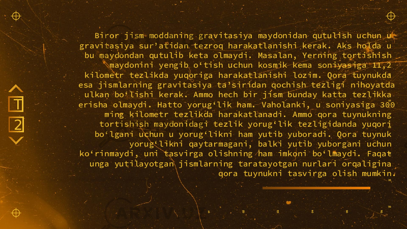 Biror jism moddaning gravitasiya maydonidan qutulish uchun u gravitasiya sur’atidan tezroq harakatlanishi kerak. Aks holda u bu maydondan qutulib keta olmaydi. Masalan, Yerning tortishish maydonini yengib o‘tish uchun kosmik kema soniyasiga 11,2 kilometr tezlikda yuqoriga harakatlanishi lozim. Qora tuynukda esa jismlarning gravitasiya ta’siridan qochish tezligi nihoyatda ulkan bo‘lishi kerak. Ammo hech bir jism bunday katta tezlikka erisha olmaydi. Hatto yorug‘lik ham. Vaholanki, u soniyasiga 300 ming kilometr tezlikda harakatlanadi. Ammo qora tuynukning tortishish maydonidagi tezlik yorug‘lik tezligidanda yuqori bo‘lgani uchun u yorug‘likni ham yutib yuboradi. Qora tuynuk yorug‘likni qaytarmagani, balki yutib yuborgani uchun ko‘rinmaydi, uni tasvirga olishning ham imkoni bo‘lmaydi. Faqat unga yutilayotgan jismlarning taratayotgan nurlari orqaligina qora tuynukni tasvirga olish mumkin.2T 