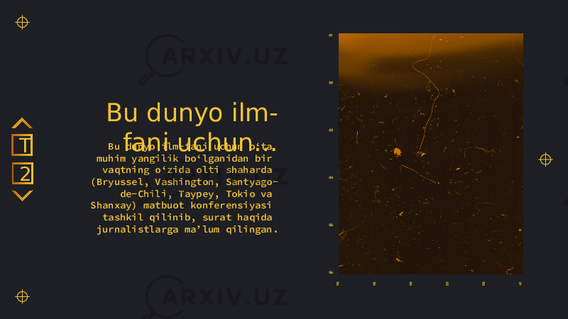 Bu dunyo ilm- fani uchun…Bu dunyo ilm-fani uchun o‘ta muhim yangilik bo‘lganidan bir vaqtning o‘zida olti shaharda (Bryussel, Vashington, Santyago- de-Chili, Taypey, Tokio va Shanxay) matbuot konferensiyasi tashkil qilinib, surat haqida jurnalistlarga ma’lum qilingan.2T 