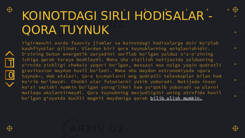 KOINOTDAGI SIRLI HODISALAR - QORA TUYNUK Yigirmanchi asrda fazoviy jismlar va koinotdagi hodisalarga doir ko‘plab kashfiyotlar qilindi. Ulardan biri qora tuynuklarning aniqlanishidir. O‘zining butun energetik zaryadini sarflab bo‘lgan yulduz o‘z-o‘zining ichiga qarab toraya boshlaydi. Mana shu siqilish natijasida yulduzning o‘rnida zichligi cheksiz yuqori bo‘lgan, massasi esa nolga yaqin qudratli gravitasion maydon hosil bo‘ladi. Mana shu maydon astronomiyada «qora tuynuk», deb ataladi. Qora tuynuklarni eng qudratli teleskoplar bilan ham ko‘rib bo‘lmaydi. Chunki ular fotonlarni yutib yuboradi. Natijada inson ko‘zi sezishi mumkin bo‘lgan yorug‘likni ham yo‘qotib yuboradi va ularni mutlaqo akslantirmaydi. Qora tuynukning mavjudligini uning atrofida hosil bo‘lgan g‘oyatda kuchli magnit maydoniga qarab bilib olish mumkin.0T 