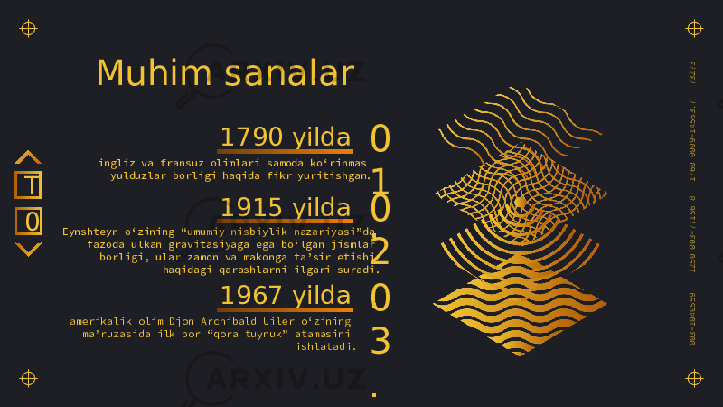 003-1040559 1250 003-77156.8 1760 0009-14563.7 73273 Muhim sanalar ingliz va fransuz olimlari samoda ko‘rinmas yulduzlar borligi haqida fikr yuritishgan. 0 1 .1790 yilda Eynshteyn o‘zining “umumiy nisbiylik nazariyasi”da fazoda ulkan gravitasiyaga ega bo‘lgan jismlar borligi, ular zamon va makonga ta’sir etishi haqidagi qarashlarni ilgari suradi. 0 2 .1915 yilda amerikalik olim Djon Archibald Uiler o‘zining ma’ruzasida ilk bor “qora tuynuk” atamasini ishlatadi. 0 3 .1967 yilda0T 