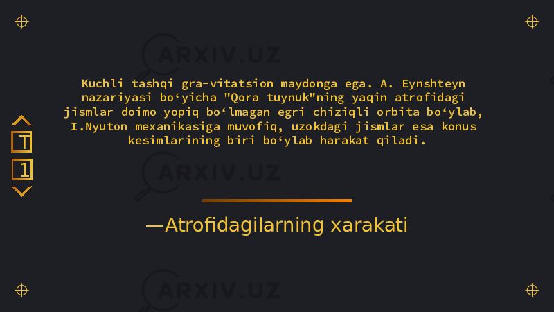 — Atrofidagilarning xarakatiKuchli tashqi gra-vitatsion maydonga ega. A. Eynshteyn nazariyasi boʻyicha &#34;Qora tuynuk&#34;ning yaqin atrofidagi jismlar doimo yopiq boʻlmagan egri chiziqli orbita boʻylab, I.Nyuton mexanikasiga muvofiq, uzokdagi jismlar esa konus kesimlarining biri boʻylab harakat qiladi. 1T 