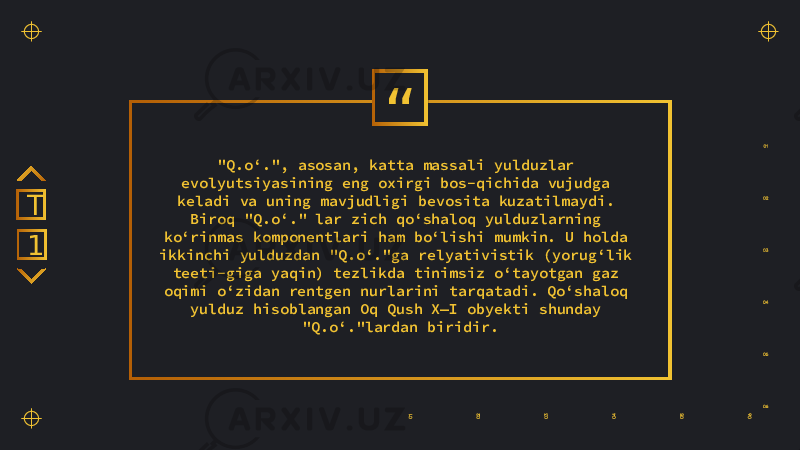 “ &#34;Q.oʻ.&#34;, asosan, katta massali yulduzlar evolyutsiyasining eng oxirgi bos-qichida vujudga keladi va uning mavjudligi bevosita kuzatilmaydi. Biroq &#34;Q.oʻ.&#34; lar zich qoʻshaloq yulduzlarning koʻrinmas komponentlari ham boʻlishi mumkin. U holda ikkinchi yulduzdan &#34;Q.oʻ.&#34;ga relyativistik (yorugʻlik teeti-giga yaqin) tezlikda tinimsiz oʻtayotgan gaz oqimi oʻzidan rentgen nurlarini tarqatadi. Qoʻshaloq yulduz hisoblangan Oq Qush X—I obyekti shunday &#34;Q.oʻ.&#34;lardan biridir.1T 