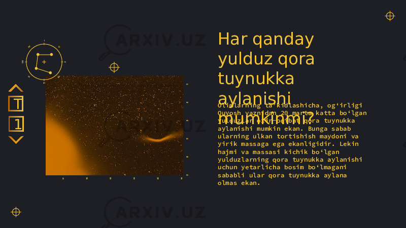 Har qanday yulduz qora tuynukka aylanishi mumkinmi?Olimlarning ta’kidlashicha, og‘irligi Quyosh vaznidan 20 marta katta bo‘lgan yulduzlar oxir-oqibat qora tuynukka aylanishi mumkin ekan. Bunga sabab ularning ulkan tortishish maydoni va yirik massaga ega ekanligidir. Lekin hajmi va massasi kichik bo‘lgan yulduzlarning qora tuynukka aylanishi uchun yetarlicha bosim bo‘lmagani sababli ular qora tuynukka aylana olmas ekan.1T 