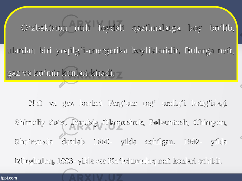 O‘zbekiston turli foydali qazilmalarga boy bo‘lib, ulardan biri yoqilg‘i-energetika boyliklaridir. Bularga neft, gaz va ko‘mir konlari kiradi. Neft va gaz konlari Farg‘ona tog‘ oralig‘i botig‘idagi Shimoliy So‘x, Janubiy Olamushuk, Polvontosh, Chimyon, Sho‘rsuv da dastlab 1880- yilda ochilgan. 1992- yilda Mingbuloq, 1993- yilda esa Ko‘kdumaloq neft konlari ochildi. 