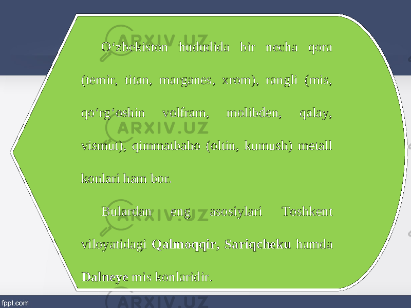 O‘zbekiston hududida bir necha qora (temir, titan, marganes, xrom), rangli (mis, qo‘rg‘oshin volfram, molibden, qalay, vismut), qimmatbaho (oltin, kumush) metall konlari ham bor. Bulardan eng asosiylari Toshkent viloyatidagi Qalmoqqir, Sariqcheku hamda Dalneye mis konlaridir. 