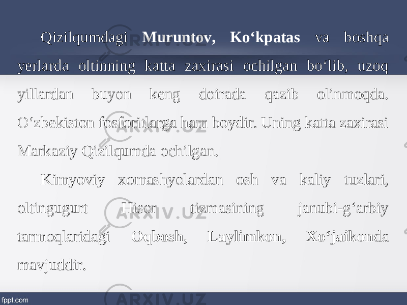 Qizilqumdagi Muruntov, Ko‘kpatas va boshqa yerlarda oltinning katta zaxirasi ochilgan bo‘lib, uzoq yillardan buyon keng doirada qazib olinmoqda. O‘zbekiston fosforitlarga ham boydir. Uning katta zaxirasi Markaziy Qizilqumda ochilgan. Kimyoviy xomashyolardan osh va kaliy tuzlari, oltingugurt Hisor tizmasining janubi-g‘arbiy tarmoqlaridagi Oqbosh, Laylimkon, Xo‘jaikon da mavjuddir. 