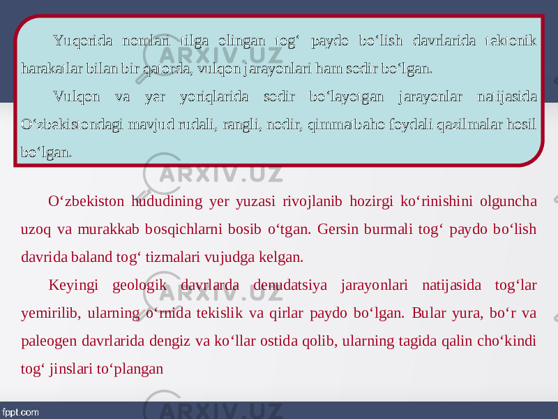 Yuqorida nomlari tilga olingan tog‘ paydo bo‘lish davrlarida tektonik harakatlar bilan bir qatorda, vulqon jarayonlari ham sodir bo‘lgan. Vulqon va yer yoriqlarida sodir bo‘layotgan jarayonlar natijasida O‘zbekistondagi mavjud rudali, rangli, nodir, qimmatbaho foydali qazilmalar hosil bo‘lgan. O‘zbekiston hududining yer yuzasi rivojlanib hozirgi ko‘rinishini olguncha uzoq va murakkab bosqichlarni bosib o‘tgan. Gersin burmali tog‘ paydo bo‘lish davrida baland tog‘ tizmalari vujudga kelgan. Keyingi geologik davrlarda denudatsiya jarayonlari natijasida tog‘lar yemirilib, ularning o‘rnida tekislik va qirlar paydo bo‘lgan. Bular yura, bo‘r va paleogen davrlarida dengiz va ko‘llar ostida qolib, ularning tagida qalin cho‘kindi tog‘ jinslari to‘plangan 