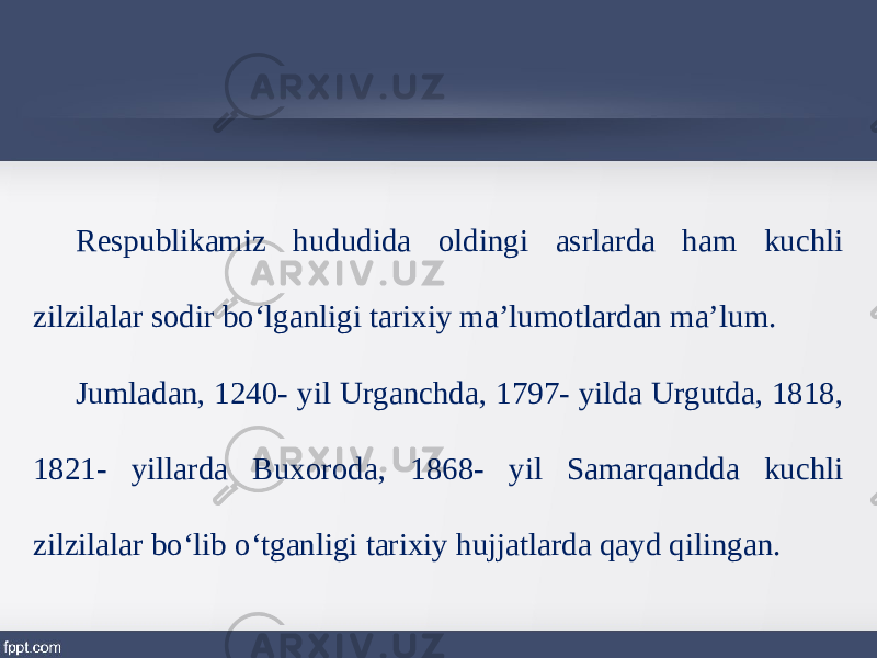 Respublikamiz hududida oldingi asrlarda ham kuchli zilzilalar sodir bo‘lganligi tarixiy ma’lumotlardan ma’lum. Jumladan, 1240- yil Urganchda, 1797- yilda Urgutda, 1818, 1821- yillarda Buxoroda, 1868- yil Samarqandda kuchli zilzilalar bo‘lib o‘tganligi tarixiy hujjatlarda qayd qilingan. 