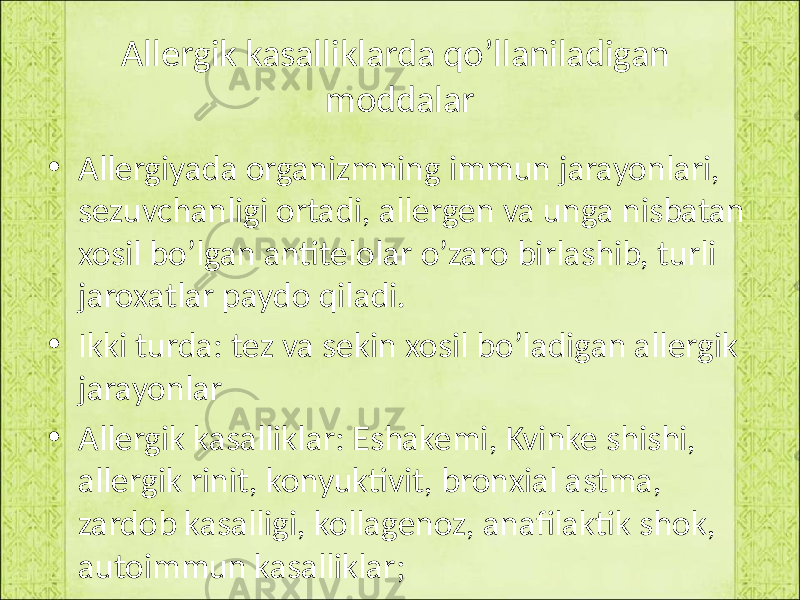 Allergik kasalliklarda qo’llaniladigan moddalar • Allergiyada organizmning immun jarayonlari, sezuvchanligi ortadi, allergen va unga nisbatan xosil bo’lgan antitelolar o’zaro birlashib, turli jaroxatlar paydo qiladi. • Ikki turda: tez va sekin xosil bo’ladigan allergik jarayonlar • Allergik kasalliklar: Eshakemi, Kvinke shishi, allergik rinit, konyuktivit, bronxial astma, zardob kasalligi, kollagenoz, anafilaktik shok, autoimmun kasalliklar; 