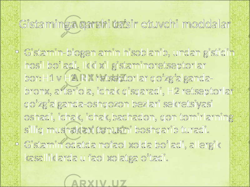 Gistaminga qarshi ta’sir etuvchi moddalar • Gistamin-biogen amin hisoblanib, undan gistidin hosil bo’ladi. Ikki xil gistaminoretseptorlar bor:H1 v H2. H1 retseptorlar qo’zg’alganda- bronx, arteriola, ichak qisqaradi, H2 retseptorlar qo’zg’alganda-oshqozon bezlari sekretsiyasi oshadi, ichak, ichak,bachadon, qon tomirlarning silliq mushaklari tonusini boshqarib turadi. • Gistamin odatda nofaol xolda bo’ladi, allergik kasalliklarda u faol xolatga o’tadi. 