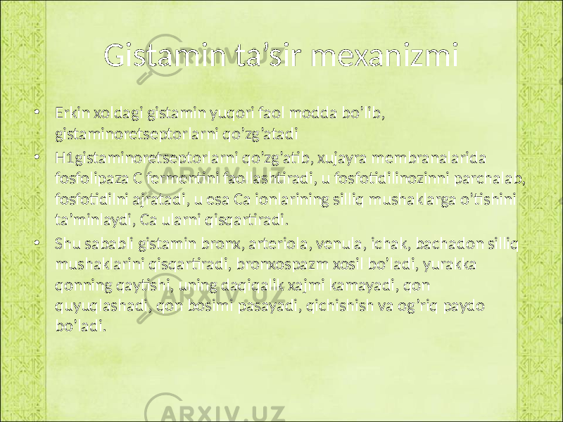 Gistamin ta’sir mexanizmi • Erkin xoldagi gistamin yuqori faol modda bo’lib, gistaminoretseptorlarni qo’zg’atadi • H1gistaminoretseptorlarni qo’zg’atib, xujayra membranalarida fosfolipaza C fermentini faollashtiradi, u fosfotidilinozinni parchalab, fosfotidilni ajratadi, u esa Ca ionlarining silliq mushaklarga o’tishini ta’minlaydi, Ca ularni qisqartiradi. • Shu sababli gistamin bronx, arteriola, venula, ichak, bachadon silliq mushaklarini qisqartiradi, bronxospazm xosil bo’ladi, yurakka qonning qaytishi, uning daqiqalik xajmi kamayadi, qon quyuqlashadi, qon bosimi pasayadi, qichishish va og’riq paydo bo’ladi. 