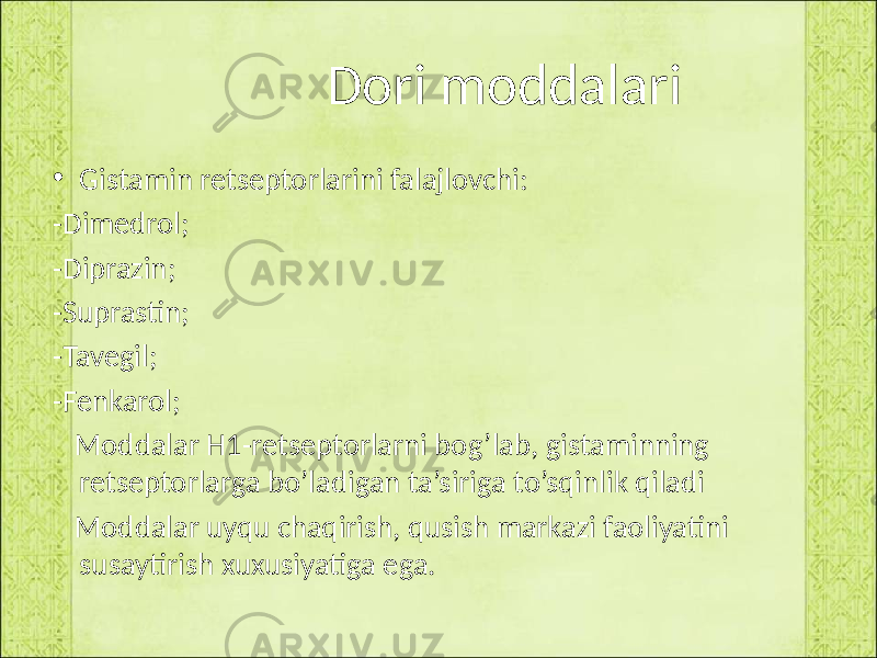  Dori moddalari • Gistamin retseptorlarini falajlovchi: -Dimedrol; -Diprazin; -Suprastin; -Tavegil; -Fenkarol; Moddalar H1-retseptorlarni bog’lab, gistaminning retseptorlarga bo’ladigan ta’siriga to’sqinlik qiladi Moddalar uyqu chaqirish, qusish markazi faoliyatini susaytirish xuxusiyatiga ega. 