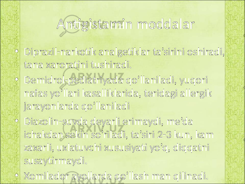  Antigistamin moddalar • Diprazil-narkotik analgetiklar ta’sirini oshiradi, tana xaroratini tushiradi. • Demidrol-pediatriyada qo’llaniladi, yuqori nafas yo’llari kasalliklarida, teridagi allergik jarayonlarda qo’llaniladi • Diazolin-suvda deyarli erimaydi, me’da ichakdan sekin so’riladi, ta’siri 2-3 kun, kam zaxarli, uxlatuvchi xususiyati yo’q, diqqatni susaytirmaydi. • Xomilador ayollarda qo’llash man qilinadi. 