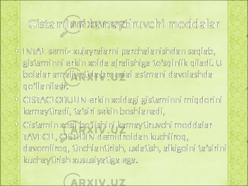 Gistaminni kamaytiruvchi moddalar • INTAL-semiz xujayralarni parchalanishdan saqlab, gistaminni erkin xolda ajralishiga to’sqinlik qiladi. U bolalar amaliyotida bronxial astmani davolashda qo’llaniladi. • GISTAGLOBULIN-erkin xoldagi gistaminni miqdorini kamaytiradi, ta’siri sekin boshlanadi, • Gistamin xosil bo’lishini kamaytiruvchi moddalar- TAVEGIL, GISTIDIN-demidroldan kuchliroq, davomliroq, tinchlantirish, uxlatish, alkigolni ta’sirini kuchaytirish xususiyatiga ega. 