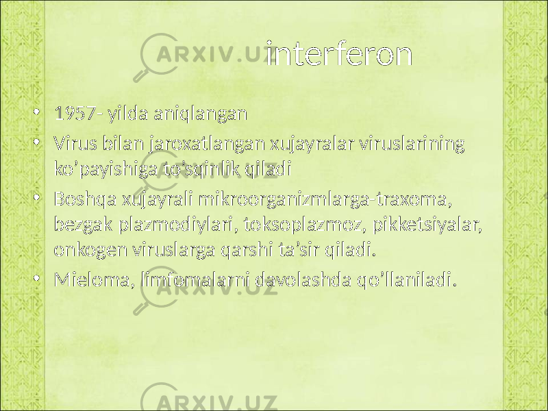  interferon • 1957- yilda aniqlangan • Virus bilan jaroxatlangan xujayralar viruslarining ko’payishiga to’sqinlik qiladi • Boshqa xujayrali mikroorganizmlarga-traxoma, bezgak plazmodiylari, toksoplazmoz, pikketsiyalar, onkogen viruslarga qarshi ta’sir qiladi. • Mieloma, limfomalarni davolashda qo’llaniladi. 