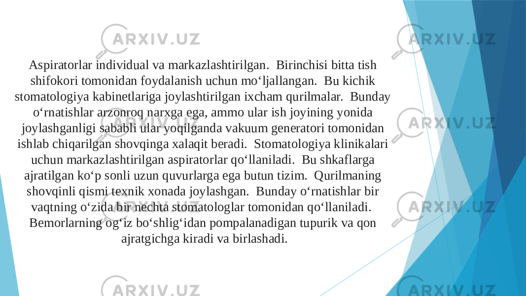 Aspiratorlar individual va markazlashtirilgan. Birinchisi bitta tish shifokori tomonidan foydalanish uchun mo‘ljallangan. Bu kichik stomatologiya kabinetlariga joylashtirilgan ixcham qurilmalar. Bunday o‘rnatishlar arzonroq narxga ega, ammo ular ish joyining yonida joylashganligi sababli ular yoqilganda vakuum generatori tomonidan ishlab chiqarilgan shovqinga xalaqit beradi. Stomatologiya klinikalari uchun markazlashtirilgan aspiratorlar qo‘llaniladi. Bu shkaflarga ajratilgan ko‘p sonli uzun quvurlarga ega butun tizim. Qurilmaning shovqinli qismi texnik xonada joylashgan. Bunday o‘rnatishlar bir vaqtning o‘zida bir nechta stomatologlar tomonidan qo‘llaniladi. Bemorlarning og‘iz bo‘shlig‘idan pompalanadigan tupurik va qon ajratgichga kiradi va birlashadi. 